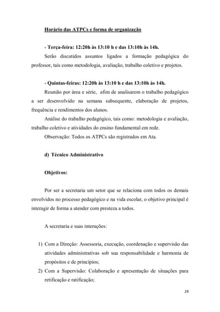 24
Horário das ATPCs e forma de organização
- Terça-feira: 12:20h às 13:10 h e das 13:10h às 14h.
Serão discutidos assuntos ligados a formação pedagógica do
professor, tais como metodologia, avaliação, trabalho coletivo e projetos.
- Quintas-feiras: 12:20h às 13:10 h e das 13:10h às 14h.
Reunião por área e série, afim de analisarem o trabalho pedagógico
a ser desenvolvido na semana subsequente, elaboração de projetos,
frequência e rendimentos dos alunos.
Análise do trabalho pedagógico, tais como: metodologia e avaliação,
trabalho coletivo e atividades do ensino fundamental em rede.
Observação: Todos os ATPCs são registrados em Ata.
d) Técnico Administrativo
Objetivos:
Por ser a secretaria um setor que se relaciona com todos os demais
envolvidos no processo pedagógico e na vida escolar, o objetivo principal é
interagir de forma a atender com presteza a todos.
A secretaria e suas interações:
1) Com a Direção: Assessoria, execução, coordenação e supervisão das
atividades administrativas sob sua responsabilidade e harmonia de
propósitos e de princípios;
2) Com a Supervisão: Colaboração e apresentação de situações para
retificação e ratificação;
 