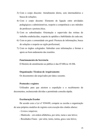 25
3) Com o corpo discente: Atendimento direto, sem intermediários e
busca de soluções;
4) Com o corpo docente: Elemento de ligação entre atividades
pedagógicas e administrativas, respeito a competência e aos métodos
do professor e postura ética;
5) Com os subordinados: Orientação e supervisão das rotinas de
trabalho estabelecidas, respeito às aptidões e habilidades de cada um;
6) Com os pais e comunidade em geral: Presteza de informações, busca
de soluções e respeito ao sigilo profissional;
7) Com os órgãos colegiados: Subsidiar com informações e formar o
apoio ao bom andamento das reuniões.
Funcionamento da Secretaria
O Horário de atendimento ao público é das 07:00h às 18:30h.
Organização: Técnicas de Arquivamento
Os documentos são arquivados por data e assunto.
Protocolo e registro
Utilizados para que atestem a expedição e o recebimento de
documentos, esclarecendo dúvidas e permitindo consulta rápida.
Escrituração Escolar
De acordo com a Lei nº 9394/09, compete as escolas a organização
de seus próprios modelos de registro com exceção dos citados abaixo:
- Livros e arquivos;
- Matrícula – em ordem alfabética, por série, turno e ano letivo;
- Resultados Finais – por série, turno, turma, grau e ano letivo;
 