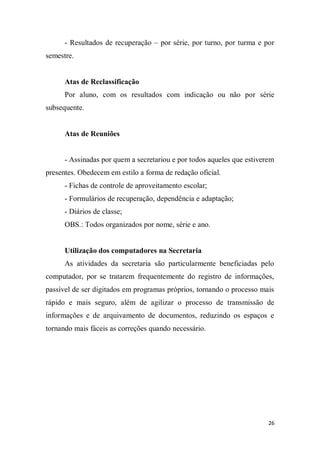 26
- Resultados de recuperação – por série, por turno, por turma e por
semestre.
Atas de Reclassificação
Por aluno, com os resultados com indicação ou não por série
subsequente.
Atas de Reuniões
- Assinadas por quem a secretariou e por todos aqueles que estiverem
presentes. Obedecem em estilo a forma de redação oficial.
- Fichas de controle de aproveitamento escolar;
- Formulários de recuperação, dependência e adaptação;
- Diários de classe;
OBS.: Todos organizados por nome, série e ano.
Utilização dos computadores na Secretaria
As atividades da secretaria são particularmente beneficiadas pelo
computador, por se tratarem frequentemente do registro de informações,
passível de ser digitados em programas próprios, tornando o processo mais
rápido e mais seguro, além de agilizar o processo de transmissão de
informações e de arquivamento de documentos, reduzindo os espaços e
tornando mais fáceis as correções quando necessário.
 