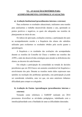 27
VI – AVALIAÇÃO (CRITÉRIOS PARA
ACOMPANHAMENTO, CONTROLE E AVALIAÇÃO)
a) Avaliação Institucional (procedimentos internos e externos)
Para avaliarmos os resultados educacionais, realizamos uma reunião
para analisarmos o trabalho desenvolvido durante o ano, apontando os
pontos positivos e negativos, os quais são adequados nas reuniões de
planejamento no início do ano.
Os índices de aprovação, avaliações externas, a participação dos pais
no acompanhamento escolar e a frequência dos alunos são subsídios
utilizados para avaliarmos os resultados obtidos pela escola quanto a
aprendizagem.
A frequência e os resultados das avaliações são acompanhadas
durante as reuniões de Conselho de Classe e também nas reuniões das
ATPCs, onde são desenvolvidas estratégias para atender as deficiências dos
alunos, no decorrer de cada bimestre.
Em relação a participação da comunidade na tomada de decisões
percebemos que em 2014 houve um aumento considerável da frequência e
envolvimento dos pais. Durante as reuniões muito deles expressam suas
opiniões na resolução dos problemas apontados, esta participação já pode
ser considerada voluntária, uma vez que, em anos anteriores tínhamos
dificuldade para compor os colegiados.
b) Avaliação do Ensino Aprendizagem (procedimentos internos e
externos)
Tomando como referência o SARESP realizado em 2014
procuramos diversificar as atividades pedagógicas, trabalhando com a
interdisciplinaridade com a finalidade de sanar as dificuldades detectadas.
 