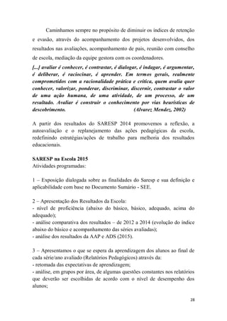 28
Caminhamos sempre no propósito de diminuir os índices de retenção
e evasão, através do acompanhamento dos projetos desenvolvidos, dos
resultados nas avaliações, acompanhamento de pais, reunião com conselho
de escola, mediação da equipe gestora com os coordenadores.
[...] avaliar é conhecer, é contrastar, é dialogar, é indagar, é argumentar,
é deliberar, é raciocinar, é aprender. Em termos gerais, realmente
comprometidos com a racionalidade prática e crítica, quem avalia quer
conhecer, valorizar, ponderar, discriminar, discernir, contrastar o valor
de uma ação humana, de uma atividade, de um processo, de um
resultado. Avaliar é construir o conhecimento por vias heurísticas de
descobrimento. (Alvarez Mendez, 2002)
A partir dos resultados do SARESP 2014 promovemos a reflexão, a
autoavaliação e o replanejamento das ações pedagógicas da escola,
redefinindo estratégias/ações de trabalho para melhoria dos resultados
educacionais.
SARESP na Escola 2015
Atividades programadas:
1 – Exposição dialogada sobre as finalidades do Saresp e sua definição e
aplicabilidade com base no Documento Sumário - SEE.
2 – Apresentação dos Resultados da Escola:
- nível de proficiência (abaixo do básico, básico, adequado, acima do
adequado);
- análise comparativa dos resultados – de 2012 a 2014 (evolução do índice
abaixo do básico e acompanhamento das séries avaliadas);
- análise dos resultados da AAP e ADS (2015).
3 – Apresentamos o que se espera da aprendizagem dos alunos ao final de
cada série/ano avaliado (Relatórios Pedagógicos) através da:
- retomada das expectativas de aprendizagem;
- análise, em grupos por área, de algumas questões constantes nos relatórios
que deverão ser escolhidas de acordo com o nível de desempenho dos
alunos;
 