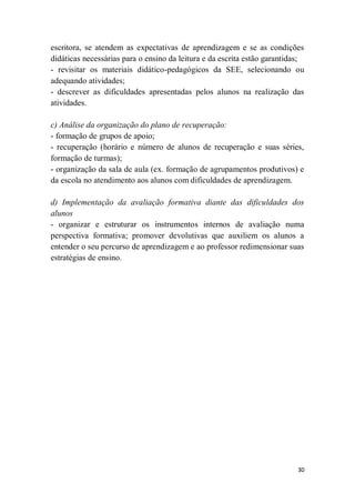 30
escritora, se atendem as expectativas de aprendizagem e se as condições
didáticas necessárias para o ensino da leitura e da escrita estão garantidas;
- revisitar os materiais didático-pedagógicos da SEE, selecionando ou
adequando atividades;
- descrever as dificuldades apresentadas pelos alunos na realização das
atividades.
c) Análise da organização do plano de recuperação:
- formação de grupos de apoio;
- recuperação (horário e número de alunos de recuperação e suas séries,
formação de turmas);
- organização da sala de aula (ex. formação de agrupamentos produtivos) e
da escola no atendimento aos alunos com dificuldades de aprendizagem.
d) Implementação da avaliação formativa diante das dificuldades dos
alunos
- organizar e estruturar os instrumentos internos de avaliação numa
perspectiva formativa; promover devolutivas que auxiliem os alunos a
entender o seu percurso de aprendizagem e ao professor redimensionar suas
estratégias de ensino.
 