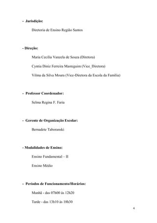4
- Jurisdição:
Diretoria de Ensino Região Santos
- Direção:
Maria Cecília Vanzela de Souza (Diretora)
Cyntia Diniz Ferreira Masteguim (Vice_Diretora)
Vilma da Silva Moura (Vice-Diretora da Escola da Família)
- Professor Coordenador:
Selma Regina F. Faria
- Gerente de Organização Escolar:
Bernadete Taboranski
- Modalidades de Ensino:
Ensino Fundamental – II
Ensino Médio
- Períodos de Funcionamento/Horários:
Manhã - das 07h00 às 12h20
Tarde - das 13h10 às 18h30
 