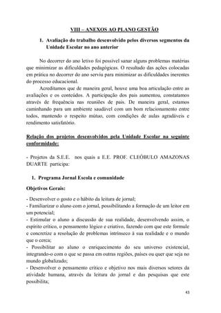 43
VIII – ANEXOS AO PLANO GESTÃO
1. Avaliação do trabalho desenvolvido pelos diversos segmentos da
Unidade Escolar no ano anterior
No decorrer do ano letivo foi possível sanar alguns problemas matérias
que minimizar as dificuldades pedagógicas. O resultado das ações colocadas
em prática no decorrer do ano serviu para minimizar as dificuldades inerentes
do processo educacional.
Acreditamos que de maneira geral, houve uma boa articulação entre as
avaliações e os conteúdos. A participação dos pais aumentou, constatamos
através de frequência nas reuniões de pais. De maneira geral, estamos
caminhando para um ambiente saudável com um bom relacionamento entre
todos, mantendo o respeito mútuo, com condições de aulas agradáveis e
rendimento satisfatório.
Relação dos projetos desenvolvidos pela Unidade Escolar na seguinte
conformidade:
- Projetos da S.E.E. nos quais a E.E. PROF. CLEÓBULO AMAZONAS
DUARTE participa:
1. Programa Jornal Escola e comunidade
Objetivos Gerais:
- Desenvolver o gosto e o hábito da leitura de jornal;
- Familiarizar o aluno com o jornal, possibilitando a formação de um leitor em
um potencial;
- Estimular o aluno a discussão de sua realidade, desenvolvendo assim, o
espírito crítico, o pensamento lógico e criativo, fazendo com que este formule
e concretize a resolução de problemas intrínseco à sua realidade e o mundo
que o cerca;
- Possibilitar ao aluno o enriquecimento do seu universo existencial,
integrando-o com o que se passa em outras regiões, países ou quer que seja no
mundo globalizado;
- Desenvolver o pensamento crítico e objetivo nos mais diversos setores da
atividade humana, através da leitura do jornal e das pesquisas que este
possibilita;
 