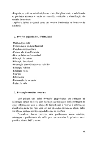 44
- Propiciar as práticas multidisciplinares e interdisciplinaridade, possibilitando
ao professor recursos e apoio ao conteúdo curricular e classificação do
material jornalístico;
- Aplicar a leitura do jornal como um recurso fortalecedor na formação da
cidadania.
2. Projetos especiais do Jornal Escola
- Qualidade de vida
- Construindo a Cultura Regional
- Cidadania metropolitana
- Cultura Marítimo-Portuária
- Desenvolvimento Sustentável
- Educação de valores
- Educação Emocional
- Orientação para o Mercado de trabalho
- Educação Política
- Educação Fiscal
- Charges
- Informática
- Preservação da memória
- Lições de vida
3. Prevenção também se ensina
Este projeto tem como propósito proporcionar um simpósio de
informação sexual na escola com extensão à comunidade, com abordagem de
textos informativos com o intuito de desmistificar e reverter à informação
sexual sob a égide dos pais, uma vez que há ainda a rejeição de alguns deles
por falta de esclarecimento a seriedade a que se propõem.
Pretende-se formar parcerias com profissionais como médicos,
psicólogos e profissionais da saúde para apresentação de palestras sobre
gravidez, aborto, DST e outros.
 