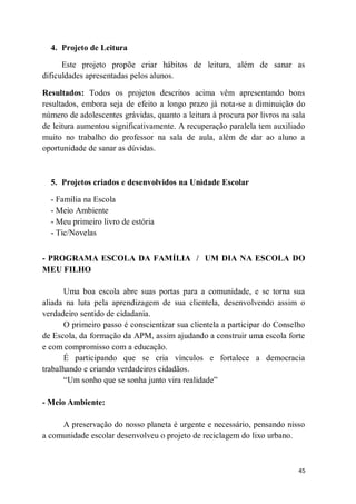 45
4. Projeto de Leitura
Este projeto propõe criar hábitos de leitura, além de sanar as
dificuldades apresentadas pelos alunos.
Resultados: Todos os projetos descritos acima vêm apresentando bons
resultados, embora seja de efeito a longo prazo já nota-se a diminuição do
número de adolescentes grávidas, quanto a leitura à procura por livros na sala
de leitura aumentou significativamente. A recuperação paralela tem auxiliado
muito no trabalho do professor na sala de aula, além de dar ao aluno a
oportunidade de sanar as dúvidas.
5. Projetos criados e desenvolvidos na Unidade Escolar
- Família na Escola
- Meio Ambiente
- Meu primeiro livro de estória
- Tic/Novelas
- PROGRAMA ESCOLA DA FAMÍLIA / UM DIA NA ESCOLA DO
MEU FILHO
Uma boa escola abre suas portas para a comunidade, e se torna sua
aliada na luta pela aprendizagem de sua clientela, desenvolvendo assim o
verdadeiro sentido de cidadania.
O primeiro passo é conscientizar sua clientela a participar do Conselho
de Escola, da formação da APM, assim ajudando a construir uma escola forte
e com compromisso com a educação.
É participando que se cria vínculos e fortalece a democracia
trabalhando e criando verdadeiros cidadãos.
“Um sonho que se sonha junto vira realidade”
- Meio Ambiente:
A preservação do nosso planeta é urgente e necessário, pensando nisso
a comunidade escolar desenvolveu o projeto de reciclagem do lixo urbano.
 