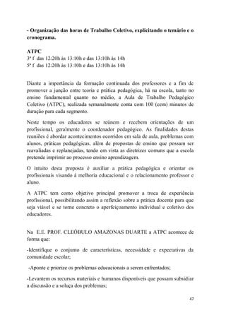 47
- Organização das horas de Trabalho Coletivo, explicitando o temário e o
cronograma.
ATPC
3ª f das 12:20h às 13:10h e das 13:10h às 14h
5ª f das 12:20h às 13:10h e das 13:10h às 14h
Diante a importância da formação continuada dos professores e a fim de
promover a junção entre teoria e prática pedagógica, há na escola, tanto no
ensino fundamental quanto no médio, a Aula de Trabalho Pedagógico
Coletivo (ATPC), realizada semanalmente conta com 100 (cem) minutos de
duração para cada segmento.
Neste tempo os educadores se reúnem e recebem orientações de um
profissional, geralmente o coordenador pedagógico. As finalidades destas
reuniões é abordar acontecimentos ocorridos em sala de aula, problemas com
alunos, práticas pedagógicas, além de propostas de ensino que possam ser
reavaliadas e replanejadas, tendo em vista as diretrizes comuns que a escola
pretende imprimir ao processo ensino aprendizagem.
O intuito desta proposta é auxiliar a prática pedagógica e orientar os
profissionais visando à melhoria educacional e o relacionamento professor e
aluno.
A ATPC tem como objetivo principal promover a troca de experiência
profissional, possibilitando assim a reflexão sobre a prática docente para que
seja viável e se torne concreto o aperfeiçoamento individual e coletivo dos
educadores.
Na E.E. PROF. CLEÓBULO AMAZONAS DUARTE a ATPC acontece de
forma que:
-Identifique o conjunto de características, necessidade e expectativas da
comunidade escolar;
-Aponte e priorize os problemas educacionais a serem enfrentados;
-Levantem os recursos materiais e humanos disponíveis que possam subsidiar
a discussão e a soluça dos problemas;
 