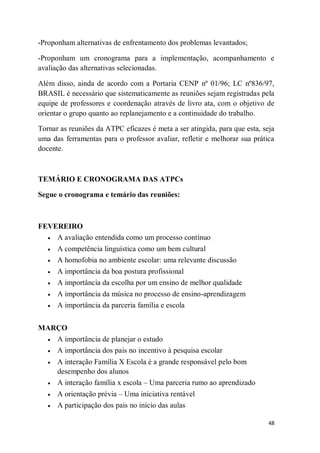48
-Proponham alternativas de enfrentamento dos problemas levantados;
-Proponham um cronograma para a implementação, acompanhamento e
avaliação das alternativas selecionadas.
Além disso, ainda de acordo com a Portaria CENP nº 01/96; LC nº836/97,
BRASIL é necessário que sistematicamente as reuniões sejam registradas pela
equipe de professores e coordenação através de livro ata, com o objetivo de
orientar o grupo quanto ao replanejamento e a continuidade do trabalho.
Tornar as reuniões da ATPC eficazes é meta a ser atingida, para que esta, seja
uma das ferramentas para o professor avaliar, refletir e melhorar sua prática
docente.
TEMÁRIO E CRONOGRAMA DAS ATPCs
Segue o cronograma e temário das reuniões:
FEVEREIRO
 A avaliação entendida como um processo contínuo
 A competência linguística como um bem cultural
 A homofobia no ambiente escolar: uma relevante discussão
 A importância da boa postura profissional
 A importância da escolha por um ensino de melhor qualidade
 A importância da música no processo de ensino-aprendizagem
 A importância da parceria família e escola
MARÇO
 A importância de planejar o estudo
 A importância dos pais no incentivo à pesquisa escolar
 A interação Família X Escola é a grande responsável pelo bom
desempenho dos alunos
 A interação família x escola – Uma parceria rumo ao aprendizado
 A orientação prévia – Uma iniciativa rentável
 A participação dos pais no início das aulas
 