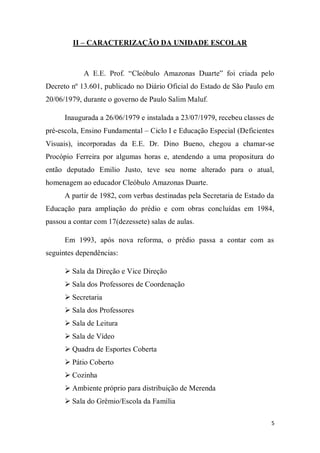 5
II – CARACTERIZAÇÃO DA UNIDADE ESCOLAR
A E.E. Prof. “Cleóbulo Amazonas Duarte” foi criada pelo
Decreto nº 13.601, publicado no Diário Oficial do Estado de São Paulo em
20/06/1979, durante o governo de Paulo Salim Maluf.
Inaugurada a 26/06/1979 e instalada a 23/07/1979, recebeu classes de
pré-escola, Ensino Fundamental – Ciclo I e Educação Especial (Deficientes
Visuais), incorporadas da E.E. Dr. Dino Bueno, chegou a chamar-se
Procópio Ferreira por algumas horas e, atendendo a uma propositura do
então deputado Emilio Justo, teve seu nome alterado para o atual,
homenagem ao educador Cleóbulo Amazonas Duarte.
A partir de 1982, com verbas destinadas pela Secretaria de Estado da
Educação para ampliação do prédio e com obras concluídas em 1984,
passou a contar com 17(dezessete) salas de aulas.
Em 1993, após nova reforma, o prédio passa a contar com as
seguintes dependências:
 Sala da Direção e Vice Direção
 Sala dos Professores de Coordenação
 Secretaria
 Sala dos Professores
 Sala de Leitura
 Sala de Vídeo
 Quadra de Esportes Coberta
 Pátio Coberto
 Cozinha
 Ambiente próprio para distribuição de Merenda
 Sala do Grêmio/Escola da Família
 