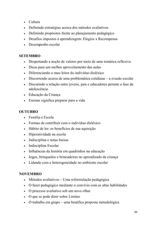 50
 Cultura
 Definindo estratégias acerca dos métodos avaliativos
 Definindo propósitos frente ao planejamento pedagógico
 Desafios impostos à aprendizagem: Elogios x Recompensa
 Desempenho escolar
SETEMBRO
 Despertando a noção de valores por meio de uma temática reflexiva
 Dicas para um melhor aproveitamento das aulas
 Diferenciando o mau leitor do indivíduo disléxico
 Discorrendo acerca de uma problemática cotidiana – a evasão escolar
 Discutindo a relação entre jovens, pais e educadores perante a fase da
adolescência
 Educação da Criança
 Ensinar significa preparar para a vida
OUTUBRO
 Família e Escola
 Formas de contribuir com o indivíduo disléxico
 Hábito de ler: os benefícios de sua aquisição
 Hiperatividade na escola
 Indisciplina e notas baixas
 Indisciplina Escolar
 Influências da história em quadrinhos na educação
 Jogos, brinquedos e brincadeiras no aprendizado da criança
 Lidando com a heterogeneidade no ambiente escolar
NOVEMBRO
 Métodos avaliativos – Uma reformulação pedagógica
 O fazer pedagógico mediante o convívio com as altas habilidades
 O processo avaliativo sob um novo olhar
 O que se pode dizer sobre Limites
 O trabalho em grupo – uma benéfica proposta metodológica
 