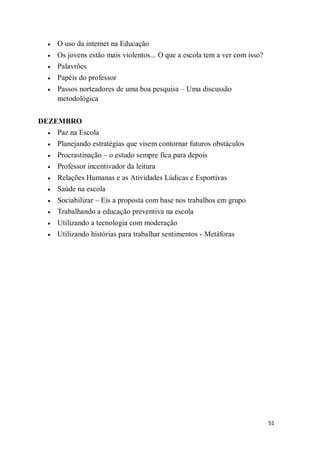 51
 O uso da internet na Educação
 Os jovens estão mais violentos... O que a escola tem a ver com isso?
 Palavrões
 Papéis do professor
 Passos norteadores de uma boa pesquisa – Uma discussão
metodológica
DEZEMBRO
 Paz na Escola
 Planejando estratégias que visem contornar futuros obstáculos
 Procrastinação – o estudo sempre fica para depois
 Professor incentivador da leitura
 Relações Humanas e as Atividades Lúdicas e Esportivas
 Saúde na escola
 Sociabilizar – Eis a proposta com base nos trabalhos em grupo
 Trabalhando a educação preventiva na escola
 Utilizando a tecnologia com moderação
 Utilizando histórias para trabalhar sentimentos - Metáforas
 