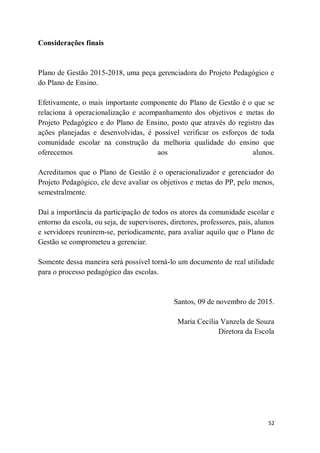 52
Considerações finais
Plano de Gestão 2015-2018, uma peça gerenciadora do Projeto Pedagógico e
do Plano de Ensino.
Efetivamente, o mais importante componente do Plano de Gestão é o que se
relaciona à operacionalização e acompanhamento dos objetivos e metas do
Projeto Pedagógico e do Plano de Ensino, posto que através do registro das
ações planejadas e desenvolvidas, é possível verificar os esforços de toda
comunidade escolar na construção da melhoria qualidade do ensino que
oferecemos aos alunos.
Acreditamos que o Plano de Gestão é o operacionalizador e gerenciador do
Projeto Pedagógico, ele deve avaliar os objetivos e metas do PP, pelo menos,
semestralmente.
Daí a importância da participação de todos os atores da comunidade escolar e
entorno da escola, ou seja, de supervisores, diretores, professores, pais, alunos
e servidores reunirem-se, periodicamente, para avaliar aquilo que o Plano de
Gestão se comprometeu a gerenciar.
Somente dessa maneira será possível torná-lo um documento de real utilidade
para o processo pedagógico das escolas.
Santos, 09 de novembro de 2015.
Maria Cecília Vanzela de Souza
Diretora da Escola
 