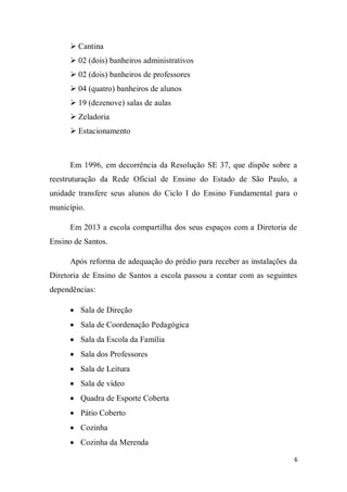 6
 Cantina
 02 (dois) banheiros administrativos
 02 (dois) banheiros de professores
 04 (quatro) banheiros de alunos
 19 (dezenove) salas de aulas
 Zeladoria
 Estacionamento
Em 1996, em decorrência da Resolução SE 37, que dispõe sobre a
reestruturação da Rede Oficial de Ensino do Estado de São Paulo, a
unidade transfere seus alunos do Ciclo I do Ensino Fundamental para o
município.
Em 2013 a escola compartilha dos seus espaços com a Diretoria de
Ensino de Santos.
Após reforma de adequação do prédio para receber as instalações da
Diretoria de Ensino de Santos a escola passou a contar com as seguintes
dependências:
 Sala de Direção
 Sala de Coordenação Pedagógica
 Sala da Escola da Família
 Sala dos Professores
 Sala de Leitura
 Sala de vídeo
 Quadra de Esporte Coberta
 Pátio Coberto
 Cozinha
 Cozinha da Merenda
 