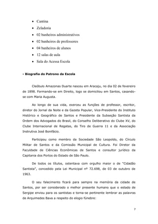 7
 Cantina
 Zeladoria
 02 banheiros administrativos
 02 banheiros de professores
 04 banheiros de alunos
 12 salas de aula
 Sala do Acessa Escola
- Biografia do Patrono da Escola
Cleóbulo Amazonas Duarte nasceu em Aracaju, no dia 02 de fevereiro
de 1898. Formando-se em Direito, logo se domiciliou em Santos, casando-
se com Maria Augusta.
Ao longo de sua vida, exerceu as funções de professor, escritor,
diretor do Jornal da Noite e da Gazeta Popular, Vice-Presidente do Instituto
Histórico e Geográfico de Santos e Presidente da Subseção Santista da
Ordem dos Advogados do Brasil, do Conselho Deliberativo do Clube XV, do
Clube Internacional de Regatas, do Tiro de Guerra 11 e da Associação
Instrutiva José Bonifácio.
Participou como membro da Sociedade São Leopoldo, do Círculo
Militar de Santos e da Comissão Municipal de Cultura. Foi Diretor da
Faculdade de Ciências Econômicas de Santos e consultor jurídico da
Capitania dos Portos do Estado de São Paulo.
De todos os títulos, ostentava com orgulho maior o de “Cidadão
Santista”, concedido pela Lei Municipal nº 72.698, de 03 de outubro de
1963.
O seu falecimento ficará para sempre na memória da cidade de
Santos, por ser considerado o melhor presente humano que o estado de
Sergipe enviou para os santistas e torna-se pertinente lembrar as palavras
de Arquimedes Bava a respeito do elogio fúnebre:
 