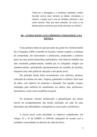 8
“Calou-se o advogado e o professor perfeitos; orador
fecundo cerrou para sempre os lábios; emudeceu o
mestre; o poeta, que o era de verdade, silenciou o seu
canto heroico. Mas sua obra subsiste, tal como a luz
desses astros monstros que ainda alumiam no infinito”.
III – LINHAS BÁSICAS DA PROPOSTA PEDAGÓGICA DA
ESCOLA
Como primeira linha de ação por parte da gestão foi o fortalecimento
dos Colegiados (APM, Conselho de Escola), visando resgatar a confiança
da comunidade, dos funcionários e professores, propiciando o primeiro
passo ara uma gestão democrática participativa. Esta linha de trabalho tem
sido construída gradativamente, medida que os colegiados atingem um
amadurecimento, participando espontaneamente nas tomadas de decisões,
atingindo uma visão global de educação e não apenas local.
Em princípio foram feitos investimentos com reformas, pinturas,
colocação de cortinas nas salas , limpeza, garantindo o conforto e bem estar
de todos, com objetivo de aumentar a demanda. Em seguida, criamos
estratégias para melhoria do atendimento aos alunos, pais, professores,
funcionários, assim como ao público em geral.
No momento, estamos fortalecendo a aprendizagem dos alunos
através de acompanhamento das tarefas realizadas em salas de aula,
detectando suas dificuldades e interagindo-as com os pais e professores.
A Escola prevê como prioridade os objetivos estabelecidos nos
Artigos 32 e 35 da LDBEN nº 9394/96, adequados de acordo com a
realidade e necessidades no decorrer de cada ano letivo.
 