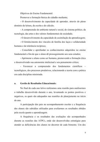 9
Objetivos do Ensino Fundamental:
Promover a formação básica do cidadão mediante;
- O desenvolvimento da capacidade de aprender, através do pleno
domínio da leitura, da escrita e do cálculo;
- A compreensão do ambiente natural e social, do sistema político, da
tecnologia, das artes e dos valores fundamentais da sociedade;
- O desenvolvimento da capacidade de assimilação da aprendizagem;
- O fortalecimento dos vínculos de família dos laços e solidariedade
humana e da tolerância recíproca;
- Consolidar e aprofundar os conhecimentos adquiridos no ensino
fundamental a fim de que o aluno dê prosseguimento aos seus estudos;
- Aprimorar o aluno como ser humano, promovendo a formação ética
e desenvolvendo sua autonomia intelectual e seu pensamento crítico;
- Favorecer a compreensão dos fundamentos científicos –
tecnológicos, dos processos produtivos, relacionando a teoria com a prática
em cada disciplina ministrada.
a. Gestão de Resultados Educacionais:
No final de cada ano letivo realizamos uma reunião para analisarmos
o trabalho desenvolvido durante o ano, levantando os pontos positivos e
negativos, os quais são adequados nas reuniões de planejamento no início
do ano.
A participação dos pais no acompanhamento escolar e a frequência
dos alunos são subsídios utilizados para avaliarmos os resultados obtidos
pela escola quanto a aprendizagem.
A frequência e os resultados das avaliações são acompanhados
durante as reuniões das ATPCs, onde são desenvolvidas estratégias para
atender as deficiências dos alunos no decorrer de cada bimestre. Um dos
 