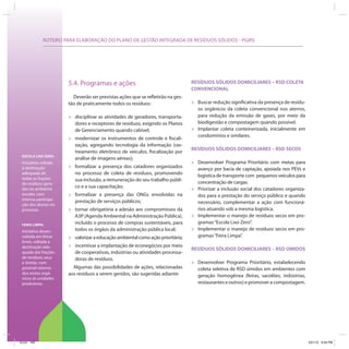ROTEIRO PARA ELABORAÇÃO DO PLANO DE GESTÃO INTEGRADA DE RESÍDUOS SÓLIDOS - PGIRS
ESCOLA LIXO ZERO:
Iniciativa voltada
à destinação
adequada de
todas as frações
de resíduos gera-
das no ambiente
escolar, com
intensa participa-
ção dos alunos no
processo.
FEIRA LIMPA:
Iniciativa desen-
volvida em feiras
livres, voltada à
destinação ade-
quada das frações
de resíduos seca
e úmida, com
possível retorno
dos restos orgâ-
nicos às unidades
produtoras.
5.4. Programas e ações
Deverão ser previstas ações que se refletirão na ges-
tão de praticamente todos os resíduos:
» disciplinar as atividades de geradores, transporta-
dores e receptores de resíduos, exigindo os Planos
de Gerenciamento quando cabível;
» modernizar os instrumentos de controle e fiscali-
zação, agregando tecnologia da informação (ras-
treamento eletrônico de veículos, fiscalização por
análise de imagens aéreas);
» formalizar a presença dos catadores organizados
no processo de coleta de resíduos, promovendo
sua inclusão, a remuneração do seu trabalho públi-
co e a sua capacitação;
» formalizar a presença das ONGs envolvidas na
prestação de serviços públicos;
» tornar obrigatória a adesão aos compromissos da
A3P (Agenda Ambiental na Administração Pública),
incluído o processo de compras sustentáveis, para
todos os órgãos da administração pública local;
» valorizaraeducaçãoambientalcomoaçãoprioritária;
» incentivar a implantação de econegócios por meio
de cooperativas, indústrias ou atividades processa-
doras de resíduos.
Algumas das possibilidades de ações, relacionadas
aos resíduos a serem geridos, são sugeridas adiante:
RESÍDUOS SÓLIDOS DOMICILIARES – RSD COLETA
CONVENCIONAL
» Buscar redução significativa da presença de resídu-
os orgânicos da coleta convencional nos aterros,
para redução da emissão de gases, por meio da
biodigestão e compostagem quando possível.
» Implantar coleta conteinerizada, inicialmente em
condomínios e similares.
RESÍDUOS SÓLIDOS DOMICILIARES – RSD SECOS
» Desenvolver Programa Prioritário com metas para
avanço por bacia de captação, apoiada nos PEVs e
logística de transporte com pequenos veículos para
concentração de cargas.
» Priorizar a inclusão social dos catadores organiza-
dos para a prestação do serviço público e quando
necessário, complementar a ação com funcioná-
rios atuando sob a mesma logística.
» Implementar o manejo de resíduos secos em pro-
gramas“Escola Lixo Zero”.
» Implementar o manejo de resíduos secos em pro-
gramas“Feira Limpa”.
RESÍDUOS SÓLIDOS DOMICILIARES – RSD ÚMIDOS
» Desenvolver Programa Prioritário, estabelecendo
coleta seletiva de RSD úmidos em ambientes com
geração homogênea (feiras, sacolões, indústrias,
restaurantes e outros) e promover a compostagem.
ICLEI 100 3/21/12 5:04 PM
 