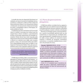 105
SRHU/MMA e ICLEI-BrasilPLANOS DE GESTÃO DE RESÍDUOS SÓLIDOS: MANUAL DE ORIENTAÇÃO
A escolha das áreas de disposição final deverá ser
realizada com base em estudos de viabilidade técnica,
econômica e ambiental e análise do Plano Diretor de
Desenvolvimento Urbano (e seu Zoneamento Urbano
e Ambiental) e do Zoneamento Ambiental do Estado
de modo a compatibilizar todas as informações, evi-
tando problemas futuros.
A implantação de Aterro de Resíduos da Construção
classe A, visando à reservação dos resíduos para seu
resgate futuro, deverá considerar o aproveitamento
de áreas ociosas pelo esgotamento de atividades mi-
neradoras. Muitas dessas áreas estão mapeadas pelo
Departamento Nacional de Produção Mineral (DNPM)
e referem-se a materiais como argila, areia, cascalho,
granito e outras. Um instrumento eficaz para identi-
ficar a disponibilidade dessas áreas na região é a rea-
lização de “Chamamento Público”, feito para que pro-
prietários desses sítios esgotados explicitem interesse
na sua conversão em áreas de reservação de RCC.
Acesse o site do DNPM - Departamento Nacio-
nal de Produção Mineral: http://sigmine.dnpm.
gov.br/webmap/
O PGIRS deverá também avaliar a conveniência da im-
plantação de “Centrais de Tratamento de Resíduos”– in-
tegrando resíduos sólidos diversos, inertes e não inertes,
secos e úmidos, inclusive absorvendo resíduos de esta-
ções de tratamento de esgotos. Estudos técnicos podem
levaràdefiniçãodecentraiscomboaeficiênciaenergéti-
ca,ondeosresíduosprocessadosporbiodigestãogeram
energia que pode ser utilizada na Central.
6.2. Planos de gerenciamento
obrigatórios
O PGIRS deve definir, no âmbito local ou regional, o
órgãopúblicoqueseráareferênciaparaentregadopla-
no de gerenciamento, de forma a garantir a sistemática
anual de atualização, visando o controle e a fiscalização.
Deverão ser orientados quanto a estes procedimen-
tos, e quanto às penalidades aplicáveis pelo seu não
cumprimento, os responsáveis por: atividades indus-
triais; agrosilvopastoris; estabelecimentos de serviços
de saúde; serviços públicos de saneamento básico;
empresas e terminais de transporte; mineradoras;
construtoras, e os grandes estabelecimentos comer-
ciais e de prestação de serviço.
Decreto 7.404/2010 (BRASIL, 2010d):
O Art. 56 afirma que os responsáveis pelo plano
de gerenciamento deverão disponibilizar ao órgão
municipal competente, ao órgão licenciador do SIS-
NAMA e às demais autoridades competentes, com
periodicidade anual, informações completas e atua-
lizadas sobre a implementação e a operacionalização
do plano, consoante as regras estabelecidas pelo ór-
gão coordenador do SINIR, por meio eletrônico.
Lei 12.305/2010 (BRASIL, 2010b):
O Art. 21, § 2º estabelece que a inexistência do
PGIRS não obsta a elaboração, implementação e
operacionalização do Plano de Gerenciamento de
Resíduos Sólidos.
ICLEI 105 3/21/12 5:04 PM
 