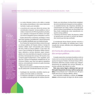 ROTEIRO PARA ELABORAÇÃO DO PLANO DE GESTÃO INTEGRADA DE RESÍDUOS SÓLIDOS - PGIRS
Segundo o
Art. 27 da Lei
11.445/2007, é
assegurado aos
usuários de serviços
públicos de sane-
amento básico, na
forma das normas
legais, regulamenta-
res e contratuais:
I - amplo acesso a in-
formações sobre os
serviços prestados;
II - prévio conhe-
cimento dos seus
direitos e deveres
e das penalidades
a que podem estar
sujeitos;
III - acesso a manual
de prestação do
serviço e de
atendimento ao
usuário, elaborado
pelo prestador
e aprovado pela
respectiva entidade
de regulação;
IV - acesso a relató-
rio periódico sobre
a qualidade da pres-
tação dos serviços
(BRASIL, 2007a).
» os custos divisíveis (como os da coleta e manejo
dos resíduos domiciliares) e dos custos indivisíveis
(varrição e capina, por exemplo);
» a ocorrência de custos por oferta de serviços não
considerados enquanto serviços públicos, como a
coleta e tratamento de RSS de geradores privados,
ou a captação e transporte de resíduos com logís-
tica reversa obrigatória (pneus, lâmpadas e outros).
O plano deverá fixar as diretrizes, estratégias e metas
para estas questões, possibilitando o desenvolvimento
de um trabalho detalhado para sua implementação.
A Lei Federal de Saneamento Básico determina que
os serviços públicos de limpeza urbana e manejo de
resíduos sólidos sejam remunerados pela cobrança
de taxas, tarifas ou preços públicos. E que estes, tais
como a Taxa de Manejo de Resíduos Sólidos Domici-
liares, referente a serviços divisíveis, sejam contem-
plados com uma sistemática de reajuste e revisão, que
permita a manutenção dos serviços. No tocante a isso,
cumprirá papel fundamental o ente regulador, quer
seja ele a Câmara de Regulação estabelecida em um
Consórcio Público, quer seja uma agência reguladora
externa, contratada pelo consórcio ou pelo município
isolado, para este papel.
Alguns exercícios para estabelecimento da sistemá-
tica de cálculo têm considerado fatores, tais como:
» localização dos domicílios atendidos: bairros po-
pulares, de renda média ou renda alta;
» as indústrias atendidas se caracterizarem por bai-
xa, média ou elevada geração de resíduos asseme-
lhados aos domiciliares (na faixa limite estabeleci-
da como atendimento enquanto serviço público);
» os estabelecimentos não industriais atendidos se
caracterizarem por baixa, média ou elevada gera-
ção de resíduos assemelhados aos domiciliares (na
faixa limite estabelecida como atendimento en-
quanto serviço público);
» a presença de terrenos vazios, de pequeno, médio
ou grande porte, aos quais os serviços são ofereci-
dos, mesmo que não seja usufruído;
A consideração desses fatores permite, inclusive, a
definição de uma política de subsídios para a remu-
neração dos serviços, definida como obrigatória pela
nova legislação.
6.9. Forma de cobrança dos custos
dos serviços públicos
A ampla maioria dos municípios brasileiros inclui os
custos com os serviços de manejo dos resíduos nas alí-
quotas do Imposto Predial e Territorial Urbano (IPTU).
Entretanto, diferentes estudos revelam que, indepen-
dentemente da qualidade dos serviços ofertados, as
receitas auferidas não cobrem os custos.
Pelo novo marco legal a cobrança tem que ser
feita pelo lançamento de taxa, tarifa ou preço pú-
blico. É nessa direção (Lei 11.445/2010, Art. 29) que o
PGIRS deve buscar soluções (BRASIL, 2007a).
Será necessário estabelecer a diretriz de transpa-
rência na demonstração da lógica de cálculo empre-
ICLEI 114 3/21/12 5:04 PM
 