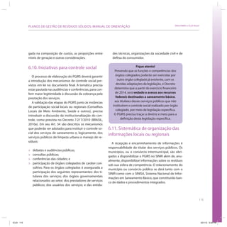 115
SRHU/MMA e ICLEI-BrasilPLANOS DE GESTÃO DE RESÍDUOS SÓLIDOS: MANUAL DE ORIENTAÇÃO
gada na composição de custos, as proporções entre
níveis de geração e outras considerações.
6.10. Iniciativas para controle social
O processo de elaboração do PGIRS deverá garantir
a introdução dos mecanismos de controle social pre-
vistos em lei no documento final. A temática precisa
estar pautada nas audiências e conferências, para con-
ferir maior legitimidade à discussão da cobrança pela
prestação dos serviços.
A validação das etapas do PGIRS junto às instâncias
de participação social locais ou regionais (Conselhos
Locais de Meio Ambiente, Saúde e outros), precisa
introduzir a discussão da institucionalização do con-
trole, como prevista no Decreto 7.217/2010 (BRASIL,
2010a). Em seu Art. 34 são descritos os mecanismos
que poderão ser adotados para instituir o controle so-
cial dos serviços de saneamento e, logicamente, dos
serviços públicos de limpeza urbana e manejo de re-
síduos:
» debates e audiências públicas;
» consultas públicas;
» conferências das cidades; e
» participação de órgãos colegiados de caráter con-
sultivo. Para os órgãos colegiados é assegurada a
participação dos seguintes representantes: dos ti-
tulares dos serviços; dos órgãos governamentais
relacionados ao setor; dos prestadores de serviços
públicos; dos usuários dos serviços; e das entida-
des técnicas, organizações da sociedade civil e de
defesa do consumidor.
Fique atento!
Prevendo que as funções e competências dos
órgãos colegiados poderão ser exercidas por
outro órgão colegiado já existente, com as
devidas adaptações da legislação, o Decreto
determina que a partir do exercício financeiro
de 2014, será vedado o acesso aos recursos
federais destinados a saneamento básico,
aos titulares desses serviços públicos que não
instituírem o controle social realizado por órgão
colegiado, por meio de legislação específica.
O PGIRS precisa traçar a diretriz e meta para a
definição desta legislação específica.
6.11. Sistemática de organização das
informações locais ou regionais
A recepção e encaminhamento de informações é
responsabilidade do titular dos serviços públicos. Os
municípios, ou o consórcio intermunicipal, são obri-
gados a disponibilizar o PGIRS no SINIR além de, anu-
almente, disponibilizar informações sobre os resíduos
sob sua esfera de competência. O relacionamento do
município ou consórcio público se dará tanto com o
SINIR como com o SINISA, Sistema Nacional de Infor-
mações em Saneamento Básico, que constituirão ban-
co de dados e procedimentos integrados.
ICLEI 115 3/21/12 5:04 PM
 