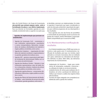121
SRHU/MMA e ICLEI-BrasilPLANOS DE GESTÃO DE RESÍDUOS SÓLIDOS: MANUAL DE ORIENTAÇÃO
já decididas, precisam ser implementadas. Em todas
as agendas é importante que sejam consideradas as
ações de educação ambiental e capacitação dos agen-
tes para melhoria progressiva do seu desempenho e
dos resultados.
Essas agendas são uma das formas de possibilitar
a continuidade da participação social no processo de
gestão dos resíduos, dando efetividade à responsabi-
lidade compartilhada que é essencial na PNRS.
6.16. Monitoramento e verificação de
resultados
A Lei Federal estabelece que o PGIRS seja revisto, no
mínimo a cada quatro anos. O monitoramento e ve-
rificação de resultados, para que, nas revisões, sejam
aplicadas as correções necessárias, deve ser realizado
com apoio, sobretudo nos indicadores de desempe-
nho definidos no plano. Além deles, são elementos
importantes de monitoramento:
» implantação de Ouvidoria – órgão para recebi-
mento de reclamações, avaliações e denúncias –
ou utilização de órgão ou serviço já existente;
» estabelecimento de rotinas para avaliação dos in-
dicadores, tal como a produção de relatórios pe-
riódicos que incluam a análise dos registros feitos
pela Ouvidoria;
» reuniões do órgão colegiado com competência es-
tabelecida sobre a gestão dos resíduos.
Agendas de implementação que precisam ser
estabelecidas:
» Agenda da Construção Civil – construtores e
suas instituições representativas, caçambeiros
e outros transportadores, fabricantes, maneja-
dores de resíduos, distribuidores de materiais e
órgãos públicos envolvidos, entre outros.
» Agenda dos Catadores – organizações de cata-
dores de materiais recicláveis e reaproveitáveis e
os grandes geradores de resíduos secos.
» Agenda A3P – gestores responsáveis pela Agen-
da Ambiental da Administração Pública nos vá-
rios setores da administração.
» Agenda dos Resíduos Úmidos – feirantes e suas
instituições representativas, setor de hotéis, ba-
res e restaurantes, sitiantes, criadores de animais
e órgãos públicos envolvidos, entre outros.
» Agenda da Logística Reversa – comerciantes, dis-
tribuidores, fabricantes, órgãos públicos envolvi-
dos e outros.
» Agenda dos Planos de Gerenciamento de Resídu-
os Sólidos – setor industrial, de serviços de saúde,
mineradores, grandes geradores, entre outros.
blico, do Comitê Diretor e do Grupo de Sustentação,
não permitir que existam espaços vazios entre a
formalização do plano e sua efetiva implantação.
Para isso deverão ser formuladas agendas de conti-
nuidade, envolvendo todos os agentes nas ações que,
ICLEI 121 3/21/12 5:04 PM
 
