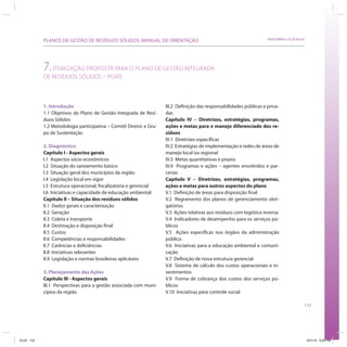123
SRHU/MMA e ICLEI-BrasilPLANOS DE GESTÃO DE RESÍDUOS SÓLIDOS: MANUAL DE ORIENTAÇÃO
1. Introdução
1.1 Objetivos do Plano de Gestão Integrada de Resí-
duos Sólidos
1.2 Metodologia participativa – Comitê Diretor e Gru-
po de Sustentação
2. Diagnóstico
Capítulo I - Aspectos gerais
I.1 Aspectos sócio econômicos
I.2 Situação do saneamento básico
I.3 Situação geral dos municípios da região
I.4 Legislação local em vigor
I.5 Estrutura operacional, fiscalizatória e gerencial
I.6 Iniciativas e capacidade de educação ambiental
Capítulo II – Situação dos resíduos sólidos
II.1 Dados gerais e caracterização
II.2 Geração
II.3 Coleta e transporte
II.4 Destinação e disposição final
II.5 Custos
II.6 Competências e responsabilidades
II.7 Carências e deficiências
II.8 Iniciativas relevantes
II.9 Legislação e normas brasileiras aplicáveis
3. Planejamento das Ações
Capítulo III - Aspectos gerais
III.1 Perspectivas para a gestão associada com muni-
cípios da região
7.ITEMIZAÇÃO PROPOSTA PARA O PLANO DE GESTÃO INTEGRADA
DE RESÍDUOS SÓLIDOS – PGIRS
III.2 Definição das responsabilidades públicas e priva-
das
Capítulo IV – Diretrizes, estratégias, programas,
ações e metas para o manejo diferenciado dos re-
síduos
IV.1 Diretrizes específicas
IV.2 Estratégias de implementação e redes de áreas de
manejo local ou regional
IV.3 Metas quantitativas e prazos
IV.4 Programas e ações – agentes envolvidos e par-
cerias
Capítulo V – Diretrizes, estratégias, programas,
ações e metas para outros aspectos do plano
V.1 Definição de áreas para disposição final
V.2 Regramento dos planos de gerenciamento obri-
gatórios
V.3 Ações relativas aos resíduos com logística reversa
V.4 Indicadores de desempenho para os serviços pú-
blicos
V.5 Ações específicas nos órgãos da administração
pública
V.6 Iniciativas para a educação ambiental e comuni-
cação
V.7 Definição de nova estrutura gerencial
V.8 Sistema de cálculo dos custos operacionais e in-
vestimentos
V.9 Forma de cobrança dos custos dos serviços pú-
blicos
V.10 Iniciativas para controle social
ICLEI 123 3/21/12 5:04 PM
 