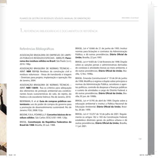 131
SRHU/MMA e ICLEI-BrasilPLANOS DE GESTÃO DE RESÍDUOS SÓLIDOS: MANUAL DE ORIENTAÇÃO
1.REFERÊNCIAS BIBLIOGRÁFICAS E DOCUMENTOS DE REFERÊNCIA
Referências Bibliográficas
ASSOCIAÇÃO BRASILEIRA DE EMPRESAS DE LIMPE-
ZA PÚBLICA E RESÍDUOS ESPECIAIS - ABRELPE. Pano-
rama dos resíduos sólidos no Brasil. São Paulo: [s.n.],
2010. 198p.
ASSOCIAÇÃO BRASILEIRA DE NORMAS TÉCNICAS –
ABNT. NBR 15112: Resíduos da construção civil e
resíduos volumosos - Áreas de transbordo e triagem
- Diretrizes para projeto, implantação e operação. Rio
de Janeiro, 2004.
ASSOCIAÇÃO BRASILEIRA DE NORMAS TÉCNICAS –
ABNT. NBR 15849: fixa os critérios para adequação
dos elementos de proteção ambiental aos condicio-
nantes locais (características do solo, do rejeito, do
freático e do excedente hídrico). Rio de Janeiro, 2010.
BIDERMAN, R. et al. Guia de compras públicas sus-
tentáveis: uso do poder de compra do governo para
a promoção de desenvolvimento sustentável. Rio de
Janeiro: FGV, 2008.152p.
BIDONE, F.R.A.; POVINELLI, F. Conceitos básicos de re-
síduos sólidos. São Carlos: EESC/USP, 1999. 120p.
BRASIL. Constituição da República Federativa do
Brasil de 1988. Brasília, 05 out. 1988.
BRASIL. Lei n° 8.666 de 21 de junho de 1993. Institui
normas para licitações e contratos da Administração
Pública, e dá outras providências. Diário Oficial da
União, Brasília, 22 jun.1993
BRASIL. Lei nº 9.605 de 12 de fevereiro de 1998. Dispõe
sobre as sanções penais e administrativas derivadas
de condutas e atividades lesivas ao meio ambiente, e
dá outras providências. Diário Oficial da União, Bra-
sília, 12 fev. 1998a.
BRASIL. Emenda Constitucional n° 19 de 04 de junho
de 1998. Modifica o regime e dispõe sobre princípios e
normas da Administração Pública, servidores e agen-
tes políticos, controle de despesas e finanças públicas
e custeio de atividades a cargo do Distrito Federal, e
dá outras providências. Diário Oficial da União, Bra-
sília, 05 jun. de 1998b.
BRASIL. Lei nº 9.795 de abril de 1999. Dispõe sobre a
educação ambiental e institui a Política Nacional de
Educação Ambiental. Diário Oficial da União, Brasí-
lia, 28 abr. 1999.
BRASIL. Lei nº 10.257 de 10 de julho de 2001. Regula-
menta os artigos 182 e 183 da Constituição Federal,
estabelece diretrizes gerais da política urbana e dá
outras providências. Diário Oficial da União, Brasília,
11 jul. 2001.
ICLEI 131 3/21/12 5:04 PM
 