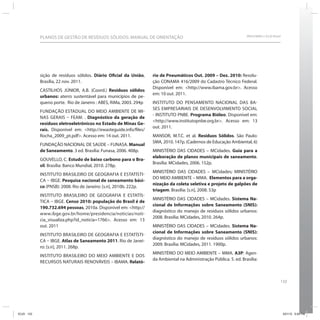 133
SRHU/MMA e ICLEI-BrasilPLANOS DE GESTÃO DE RESÍDUOS SÓLIDOS: MANUAL DE ORIENTAÇÃO
sição de resíduos sólidos. Diário Oficial da União,
Brasília, 22 nov. 2011.
CASTILHOS JÚNIOR, A.B. (Coord.) Resíduos sólidos
urbanos: aterro sustentável para municípios de pe-
queno porte. Rio de Janeiro : ABES, RiMa, 2003. 294p
FUNDAÇÃO ESTADUAL DO MEIO AMBIENTE DE MI-
NAS GERAIS – FEAM. . Diagnóstico da geração de
resíduos eletroeletrônicos no Estado de Minas Ge-
rais. Disponível em: <http://ewasteguide.info/files/
Rocha_2009_pt.pdf>. Acesso em: 14 out. 2011.
FUNDAÇÃO NACIONAL DE SAÚDE – FUNASA. Manual
de Saneamento. 3 ed. Brasília: Funasa, 2006. 408p.
GOUVELLO, C. Estudo de baixo carbono para o Bra-
sil. Brasília: Banco Mundial, 2010. 278p.
INSTITUTO BRASILEIRO DE GEOGRAFIA E ESTATÍSTI-
CA – IBGE. Pesquisa nacional de saneamento bási-
co (PNSB): 2008. Rio de Janeiro: [s.n], 2010b. 222p.
INSTITUTO BRASILEIRO DE GEOGRAFIA E ESTATÍS-
TICA – IBGE. Censo 2010: população do Brasil é de
190.732.694 pessoas, 2010a. Disponível em: <http://
www.ibge.gov.br/home/presidencia/noticias/noti-
cia_visualiza.php?id_noticia=1766>. Acesso em: 13
out. 2011
INSTITUTO BRASILEIRO DE GEOGRAFIA E ESTATÍSTI-
CA – IBGE. Atlas de Saneamento 2011. Rio de Janei-
ro: [s.n], 2011. 268p.
INSTITUTO BRASILEIRO DO MEIO AMBIENTE E DOS
RECURSOS NATURAIS RENOVÁVEIS – IBAMA. Relató-
rio de Pneumáticos Out. 2009 – Dez. 2010: Resolu-
ção CONAMA 416/2009 do Cadastro Técnico Federal.
Disponível em: <http://www.ibama.gov.br>. Acesso
em: 10 out. 2011.
INSTITUTO DO PENSAMENTO NACIONAL DAS BA-
SES EMPRESARIAIS DE DESENVOLVIMENTO SOCIAL
- INSTITUTO PNBE. Programa Bióleo. Disponível em:
<http://www.institutopnbe.org.br>. Acesso em: 13
out. 2011.
MANSOR, M.T.C. et al. Resíduos Sólidos. São Paulo:
SMA, 2010. 147p. (Cadernos de Educação Ambiental, 6)
MINISTÉRIO DAS CIDADES – MCidades. Guia para a
elaboração de planos municipais de saneamento.
Brasília: MCidades, 2006. 152p.
MINISTÉRIO DAS CIDADES – MCidades; MINISTÉRIO
DO MEIO AMBIENTE – MMA. Elementos para a orga-
nização da coleta seletiva e projeto de galpões de
triagem. Brasília: [s.n], 2008. 53p
MINISTÉRIO DAS CIDADES – MCidades. Sistema Na-
cional de Informações sobre Saneamento (SNIS):
diagnóstico do manejo de resíduos sólidos urbanos:
2008. Brasília: MCidades, 2010. 264p.
MINISTÉRIO DAS CIDADES – MCidades. Sistema Na-
cional de Informações sobre Saneamento (SNIS):
diagnóstico do manejo de resíduos sólidos urbanos:
2009. Brasília: MCidades, 2011. 1900p.
MINISTÉRIO DO MEIO AMBIENTE – MMA. A3P: Agen-
da Ambiental na Administração Pública. 5. ed. Brasília:
ICLEI 133 3/21/12 5:04 PM
 