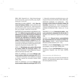 134
ANEXOS
MMA, 2009. Disponível em: <http://www.mma.gov.
br/estruturas/a3p/_arquivos/cartilha_a3p_36.pdf>.
Acesso em: 17 out. 2011.
MINISTÉRIO DO MEIO AMBIENTE – MMA. Plano Na-
cional de Resíduos Sólidos: versão preliminar para
consulta pública. Disponível em: <http://www.mma.
gov.br/estruturas/253/_arquivos/versao_preliminar_
pnrs_wm_253.pdf>. Acesso em: 14 out. 2011.
MINISTÉRIO DO PLANEJAMENTO, ORÇAMENTO E GES-
TÃO - POG. Melhoria da gestão pública por meio da
definição de um guia referencial para medição do
desempenho da gestão, e controle para o geren-
ciamento dos indicadores de eficiência, eficácia
e de resultados do programa nacional de gestão
pública e desburocratização - produto 4: guia refe-
rencial para medição de desempenho e manual para
construção de indicadores. Brasília: Ministério do Pla-
nejamento, Orçamento e Gestão, 2009. 113p.
PINTO, T.P. Metodologia para gestão diferenciada
de resíduos sólidos da construção urbana. 1999.
189p. Tese (Doutorado) - Escola Politécnica, Universi-
dade de São Paulo, São Paulo, 1999.
PINTO, T.P.; GONZÁLES, J.L.R. (Coord.) Manejo e ges-
tão de resíduos sólidos da construção civil: Volume
1- Manual de orientação: como implantar um sistema
de manejo e gestão dos municípios. Brasília: CAIXA,
2005a. 196p.
PINTO, T.P.; GONZÁLES, J.L.R. (Coord.) Manejo e ges-
tão de resíduos sólidos da construção civil: Volume
2 - Manual de orientação: procedimentos para a soli-
citação de financiamento. Brasília: CAIXA, 2005b. 68p.
PREFEITURA MUNICIPAL DE GUARULHOS – PMG.
Consulta ao Plano Diretor de Resíduos Sólidos de
Guarulhos. Disponível em: <http://novo.guarulhos.
sp.gov.br/index.php?option=com_content&view=
article&id=4547&Itemid=1086>. Acesso em: 14 out.
2011.
TRIGUEIRO, P. H. R. et al. Disposição de pilhas – con-
sumo sustentável e adequação do ciclo de vida. XII
SILUBESA. Anais eletrônicos. Figueira da Foz, Portugal,
2006.
VELLOSO, C.H.V. Manual técnico sustentabilidade
dos empreendimentos de manejo de resíduos só-
lidos urbanos: módulo 1- aterros sanitários. Brasília:
Ministério do Meio Ambiente, 2011. 127p.
VILHENA, A. (Coord.) Compostagem: a outra metade
da reciclagem. 2 ed. São Paulo: CEMPRE, 2001.
VILHENA, A. (Coord.) Lixo Municipal: Manual de ge-
renciamento integrado. 3.ed. São Paulo: CEMPRE,
2010.
Documentos de Referência
A relação a seguir serve como base de orientação aos
gestores, não pretendendo abarcar todo o universo
de normas aplicáveis ao tema.
ICLEI 134 3/21/12 5:04 PM
 