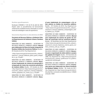 143
SRHU/MMA e ICLEI-BrasilPLANOS DE GESTÃO DE RESÍDUOS SÓLIDOS: MANUAL DE ORIENTAÇÃO
Resíduos agrosilvopastoris
Resolução CONAMA nº 334 de 03 de abril de 2003.
Dispõe sobre os procedimentos de licenciamento
ambiental de estabelecimentos destinados ao recebi-
mento de embalagens vazias de agrotóxicos.
Documentos disponíveis no sítio eletrônico do MMA
Secretaria de Recursos Hídricos e Ambiente Urba-
no/Departamento de Ambiente Urbano/ Resíduos
Sólidos:
MINISTÉRIO DO MEIO AMBIENTE – SECRETARIA DE
RECURSOS HÍDRICOS E AMBIENTE URBANO. Manual
para elaboração do Plano de Gestão Integrada de
Resíduos Sólidos dos Consórcios Públicos. Brasília –
DF, Outubro de 2010, 74 p. Disponível em:
<http://www.mma.gov.br/estruturas/srhu_urbano/_
arquivos/1_manual_elaborao_plano_gesto_integra-
da_rs_cp_125.pdf>.
MINISTÉRIO DO MEIO AMBIENTE – SECRETARIA DE
RECURSOS HÍDRICOS E AMBIENTE URBANO. Manu-
al para implantação de sistema de apropriação e
recuperação de custos dos consórcios prioritários
de resíduos sólidos. Brasília – DF, Outubro de 2010,
124p. Disponível em:<http://www.mma.gov.br/estru-
turas/srhu_urbano/_arquivos/2_manual_implantao_
sistema_apropriao_rec_custos_cp_rs_125.pdf>.
MINISTÉRIO DO MEIO AMBIENTE – SECRETARIA DE
RECURSOS HÍDRICOS E AMBIENTE URBANO. Manu-
al para implantação de compostagem e de co-
leta seletiva no âmbito de consórcios públicos.
Brasília – DF, Outubro de 2010, 75p. Disponível em:
<http://www.mma.gov.br/estruturas/srhu_urbano/_
arquivos/3_manual_implantao_compostagem_cole-
ta_seletiva_cp_125.pdf>.
MINISTÉRIO DO MEIO AMBIENTE – SECRETARIA DE
RECURSOS HÍDRICOS E AMBIENTE URBANO. Manual
para implantação de sistema de gestão de resí-
duos de construção civil em consórcios públicos.
Brasília – DF, Novembro de 2010, 63p. Disponível em:
<http://www.mma.gov.br/estruturas/srhu_urbano/_
arquivos/4_manual_implantao_sistema_gesto_res-
duos_construo_civil_cp_125.pdf>.
MINISTÉRIO DO MEIO AMBIENTE – SECRETARIA DE
RECURSOS HÍDRICOS E AMBIENTE URBANO. Elemen-
tos para a organização da coleta seletiva e projeto
dos galpões de triagem. Brasília – DF, Novembro de
2008, 57p. Disponível em: <http://www.mma.gov.br/
estruturas/srhu_urbano/_publicacao/125_publica-
cao20012011032243.pdf>.
MINISTÉRIO DO MEIO AMBIENTE - SECRETARIA DE
RECURSOS HÍDRICOS E AMBIENTE URBANO. Orienta-
ções gerais para elaboração dos Planos Estaduais
de Resíduos Sólidos. Brasília - DF, Junho de 2011,
25p. Disponível em: http://www.mma.gov.br/sitio/in-
dex.php?ido=conteudo.monta&idEstrutura=125&idC
onteudo=10961
ICLEI 143 3/21/12 5:04 PM
 