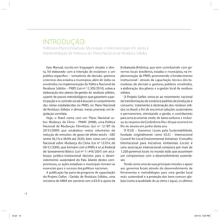 14
INTRODUÇÃO:
Políticas e Planos Estaduais, Municipais e Intermunicipais em apoio à
implementação da Política e do Plano Nacional de Resíduos Sólidos
Este Manual, escrito em linguagem simples e dire-
ta, foi elaborado com a intenção de esclarecer a um
público específico – tomadores de decisão, gestores
e técnicos dos estados e municípios, além de todos os
envolvidos na implementação da Política Nacional de
Resíduos Sólidos – PNRS (Lei nº 12.305/2010), sobre a
elaboração dos planos de gestão de resíduos sólidos,
a partir de passos metodológicos que garantem a par-
ticipação e o controle social e buscam o cumprimento
das metas estabelecidas no PNRS, no Plano Nacional
de Resíduos Sólidos e demais metas previstas em le-
gislação correlata.
Hoje, o Brasil conta com um Plano Nacional so-
bre Mudança do Clima – PNMC (2008), uma Política
Nacional de Mudanças Climáticas (Lei nº 12.187 de
29/12/2009) que estabelece metas voluntárias de
redução de emissões de gases de efeito estufa - GEE
(entre 36,1% e 38,9% até 2020), bem como um Fundo
Nacional sobre Mudança do Clima (Lei nº 12.014, de
09/12/2009), que formam com a PNRS e a Lei Federal
de Saneamento Básico (Lei nº 11.445/2007) um arca-
bouço jurídico-institucional decisivo para o desen-
volvimento sustentável do País. Diante destes com-
promissos, as ações estaduais e municipais tornam-se
essenciais para o sucesso das políticas nacionais.
A publicação faz parte do programa de capacitação
do Projeto GeRes - Gestão de Resíduos Sólidos, uma
iniciativa do MMA em parceria com o ICLEI e apoio da
Embaixada Britânica, que vem contribuindo com go-
vernos locais brasileiros, estados e municípios, na im-
plementação da PNRS, promovendo o fortalecimento
institucional - através da capacitação técnica dos to-
madores de decisão e gestores públicos envolvidos,
a elaboração dos planos e a gestão local de resíduos
sólidos.
O Projeto GeRes soma-se ao movimento nacional
de transformação do cenário e padrões de produção e
consumo, tratamento e destinação dos resíduos sóli-
dos no Brasil, a fim de encontrar soluções sustentáveis
e permanentes, otimizando a gestão e contribuindo
para uma economia verde, de baixo carbono e inclusi-
va, às vésperas da Conferência Rio+20 que ocorrerá no
Rio de Janeiro em junho deste ano.
O ICLEI – Governos Locais pela Sustentabilidade,
fundado originalmente como ICLEI - Internacional
Council for Local Environmental Initiatives (Conselho
Internacional para Iniciativas Ambientais Locais) é
uma associação internacional composta por mais de
1.200 governos locais no mundo todo que assumiram
um compromisso com o desenvolvimento sustentá-
vel.
Tendo como uma de suas principais missões o apoio
aos governos locais através do desenvolvimento de
ferramentas e metodologias para uma gestão local
mais sustentável e a proteção dos bens comuns glo-
bais (como a qualidade do ar, clima e água), os últimos
ICLEI 14 3/21/12 5:03 PM
 