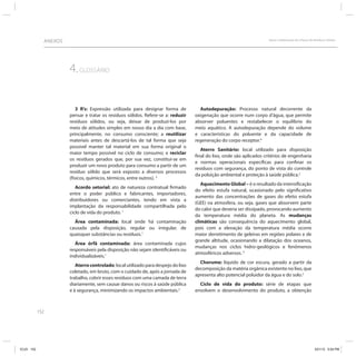 152
ANEXOS Apoio à Elaboração dos Planos de Resíduos Sólidos
4.GLOSSÁRIO
3 R’s: Expressão utilizada para designar forma de
pensar e tratar os resíduos sólidos. Refere-se a: reduzir
resíduos sólidos, ou seja, deixar de produzí-los por
meio de atitudes simples em nosso dia a dia com base,
principalmente, no consumo consciente; a reutilizar
materiais antes de descartá-los de tal forma que seja
possível manter tal material em sua forma original o
maior tempo possível no ciclo de consumo; e reciclar
os resíduos gerados que, por sua vez, constitui-se em
produzir um novo produto para consumo a partir de um
resíduo sólido que será exposto a diversos processos
(físicos, químicos, térmicos, entre outros). 3
Acordo setorial: ato de natureza contratual firmado
entre o poder público e fabricantes, importadores,
distribuidores ou comerciantes, tendo em vista a
implantação da responsabilidade compartilhada pelo
ciclo de vida do produto. 1
Área contaminada: local onde há contaminação
causada pela disposição, regular ou irregular, de
quaisquer substâncias ou resíduos.1
Área órfã contaminada: área contaminada cujos
responsáveis pela disposição não sejam identificáveis ou
individualizáveis.1
Aterro controlado: local utilizado para despejo do lixo
coletado, em bruto, com o cuidado de, após a jornada de
trabalho, cobrir esses resíduos com uma camada de terra
diariamente, sem causar danos ou riscos à saúde pública
e à segurança, minimizando os impactos ambientais.2
Autodepuração: Processo natural decorrente da
oxigenação que ocorre num corpo d’água, que permite
absorver poluentes e restabelecer o equilíbrio do
meio aquático. A autodepuração depende do volume
e características do poluente e da capacidade de
regeneração do corpo receptor.4
Aterro Sanitário: local utilizado para disposição
final do lixo, onde são aplicados critérios de engenharia
e normas operacionais específicas para confinar os
resíduos com segurança, do ponto de vista do controle
da poluição ambiental e proteção à saúde pública.2
Aquecimento Global – é o resultado da intensificação
do efeito estufa natural, ocasionado pelo significativo
aumento das concentrações de gases do efeito estufa
(GEE) na atmosfera, ou seja, gases que absorvem parte
do calor que deveria ser dissipado, provocando aumento
da temperatura média do planeta. As mudanças
climáticas são consequência do aquecimento global,
pois com a elevação da temperatura média ocorre
maior derretimento de geleiras em regiões polares e de
grande altitude, ocasionando a dilatação dos oceanos,
mudanças nos ciclos hidro-geológicos e fenômenos
atmosféricos adversos. 5
Chorume: líquido de cor escura, gerado a partir da
decomposição da matéria orgânica existente no lixo, que
apresenta alto potencial poluidor da água e do solo.2
Ciclo de vida do produto: série de etapas que
envolvem o desenvolvimento do produto, a obtenção
ICLEI 152 3/21/12 5:04 PM
 
