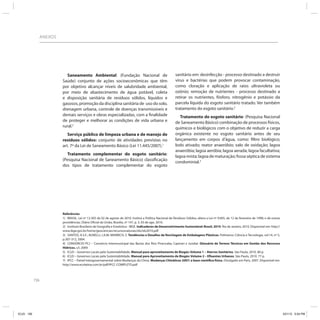 156
ANEXOS
Saneamento Ambiental: (Fundação Nacional de
Saúde) conjunto de ações socioeconômicas que têm
por objetivo alcançar níveis de salubridade ambiental,
por meio de abastecimento de água potável, coleta
e disposição sanitária de resíduos sólidos, líquidos e
gasosos, promoção da disciplina sanitária de uso do solo,
drenagem urbana, controle de doenças transmissíveis e
demais serviços e obras especializadas, com a ﬁnalidade
de proteger e melhorar as condições de vida urbana e
rural.2
Serviço público de limpeza urbana e de manejo de
resíduos sólidos: conjunto de atividades previstas no
art. 7º da Lei de Saneamento Básico (Lei 11.445/2007).1
Tratamento complementar do esgoto sanitário:
(Pesquisa Nacional de Saneamento Básico) classiﬁcação
dos tipos de tratamento complementar do esgoto
sanitário em: desinfecção - processo destinado a destruir
vírus e bactérias que podem provocar contaminação,
como cloração e aplicação de raios ultravioleta ou
ozônio; remoção de nutrientes - processo destinado a
retirar os nutrientes, fósforo, nitrogênio e potássio da
parcela líquida do esgoto sanitário tratado. Ver também
tratamento do esgoto sanitário.2
Tratamento do esgoto sanitário: (Pesquisa Nacional
de Saneamento Básico) combinação de processos físicos,
químicos e biológicos com o objetivo de reduzir a carga
orgânica existente no esgoto sanitário antes de seu
lançamento em corpos d’água, como: ﬁltro biológico;
lodo ativado; reator anaeróbio; valo de oxidação; lagoa
anaeróbia; lagoa aeróbia; lagoa aerada; lagoa facultativa;
lagoa mista; lagoa de maturação; fossa séptica de sistema
condominial.2
Referências
1) BRASIL. Lei nº 12.305 de 02 de agosto de 2010. Institui a Política Nacional de Resíduos Sólidos; altera a Lei nº 9.605, de 12 de fevereiro de 1998; e dá outras
providências. Diário Oficial da União, Brasília, nº 147, p. 3, 03 de ago. 2010.
2) Instituto Brasileiro de Geografia e Estatística - IBGE. Indicadores de Desenvolvimento Sustentável: Brasil, 2010. Rio de Janeiro, 2010. Disponível em: http://
www.ibge.gov.br/home/geociencias/recursosnaturais/ids/ids2010.pdf
3) SANTOS, A.S.F.; AGNELLI, J.A.M; MANRICH, S. Tendências e Desafios da Reciclagem de Embalagens Plásticas. Polímeros: Ciência e Tecnologia, vol.14, nº 5,
p.307-312, 2004.
4) CONSÓRCIO PCJ – Consórcio Intermunicipal das Bacias dos Rios Piracicaba, Capivari e Jundiaí. Glossário de Termos Técnicos em Gestão dos Recursos
Hídricos. s/l, 2009.
5) ICLEI – Governos Locais pela Sustentabilidade. Manual para aproveitamento de Biogás: Volume 1 – Aterros Sanitários. São Paulo, 2010. 80 p.
6) ICLEI – Governos Locais pela Sustentabilidade. Manual para Aproveitamento de Biogás: Volume 2 – Efluentes Urbanos. São Paulo, 2010. 77 p.
7) IPCC – Painel Intergovernamental sobre Mudanças do Clima. Mudanças Climáticas 2007: a base científica física. Divulgado em Paris, 2007. Disponível em:
http://www.ecolatina.com.br/pdf/IPCC-COMPLETO.pdf
ICLEI 156 3/21/12 5:04 PM
 