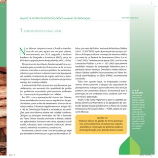 SRHU/MMA e ICLEI-BrasilPLANOS DE GESTÃO DE RESÍDUOS SÓLIDOS: MANUAL DE ORIENTAÇÃO
A Lei nº
10.257/2001,
chamada de
Estatuto da
Cidade, estabe-
lece normas de
interesse social,
regula o uso da
propriedade
urbana para o
bem coletivo, da
segurança e do
bem-estar dos
cidadãos e cida-
dãs, bem como
do equilíbrio
ambiental.
1.QUADRO INSTITUCIONAL GERAL
N
os últimos cinquenta anos o Brasil se transfor-
mou de um país agrário em um país urbano,
concentrando, em 2010, segundo o Instituto
Brasileiro de Geografia e Estatística (IBGE), cerca de
85%desuapopulaçãoemáreasurbanas(IBGE,2010a).
O crescimento das cidades brasileiras não foi acom-
panhado pela provisão de infraestrutura e de serviços
urbanos, entre eles os serviços públicos de saneamen-
to básico, que incluem o abastecimento de água potá-
vel; a coleta e tratamento de esgoto sanitário; a estru-
tura para a drenagem urbana e o sistema de gestão e
manejo dos resíduos sólidos.
A economia do País cresceu sem que houvesse, pa-
ralelamente, um aumento da capacidade de gestão
dos problemas acarretados pelo aumento acelerado
da concentração da população nas cidades.
Em 2001, com a aprovação do Estatuto das Cidades
foram estabelecidos novos marcos regulatórios de ges-
tão urbana, como as leis de saneamento básico e de re-
síduos sólidos. O Estatuto regulamentou os artigos 182
e 183 da Constituição Federal e estabeleceu as condi-
ções para uma reforma urbana nas cidades brasileiras.
Obrigou os principais municípios do País a formular
seu Plano Diretor visando promover o direito à cidade
nos aglomerados humanos sob vários aspectos: social
(saúde, educação, lazer, transporte, habitação, dentre
outros), ambiental, econômico, sanitário, etc.
Atualmente, o Brasil conta com um arcabouço legal
que estabelece diretrizes para a gestão dos resíduos só-
lidos, por meio da Política Nacional de Resíduos Sólidos
(Lei nº 12.305/2010), e para a prestação dos serviços pú-
blicos de limpeza urbana e manejo de resíduos sólidos
por meio da Lei Federal de Saneamento Básico (Lei nº
11.445/2007).Também conta, desde 2005, com a Lei de
Consórcios Públicos (Lei nº 11.107/2005) que permite
estabilizar relações de cooperação federativa para a
prestação desses serviços. Diretrizes e metas sobre re-
síduos sólidos também estão presentes no Plano Na-
cional sobre Mudança do Clima (PNMC) recentemente
concluído.
Todo este aparato legal, se empregado correta-
mente, deverá permitir o resgate da capacidade de
planejamento, e de gestão mais eficiente, dos serviços
públicos de saneamento básico, fundamental para a
promoção de um ambiente mais saudável, com me-
nos riscos à população.
Assim, é de suma importância que os agentes pú-
blicos tomem conhecimento e se apropriem do con-
teúdo destas leis para elaborarem o Plano de Gestão
Integrada de Resíduos Sólidos – PGIRS, objeto do pre-
sente Manual.
Lembre-se:
Elaborar planos de gestão de forma participa-
tiva, como determina o Estatuto das Cidades,
possibilita a construção de políticas públicas
de longa duração, com grande alcance social.
ICLEI 17 3/21/12 5:03 PM
 