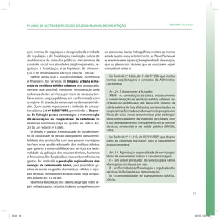19
SRHU/MMA e ICLEI-BrasilPLANOS DE GESTÃO DE RESÍDUOS SÓLIDOS: MANUAL DE ORIENTAÇÃO
ços; normas de regulação e designação da entidade
de regulação e de fiscalização; realização prévia de
audiências e de consulta públicas; mecanismos de
controle social nas atividades de planejamento, re-
gulação e fiscalização, e as hipóteses de interven-
ção e de retomada dos serviços (BRASIL, 2007a).
Define ainda que a sustentabilidade econômica
e financeira dos serviços de limpeza urbana e ma-
nejo de resíduos sólidos urbanos seja assegurada,
sempre que possível, mediante remuneração pela
cobrança destes serviços, por meio de taxas ou tari-
fas e outros preços públicos, em conformidade com
o regime de prestação do serviço ou de suas ativida-
des. Outro ponto importante é a inclusão de uma al-
teração na Lei nº 8.666/1993, permitindo a dispen-
sa de licitação para a contratação e remuneração
de associações ou cooperativas de catadores de
materiais recicláveis (veja no quadro ao lado o Art.
24 da Lei Federal nº 8.666).
O desafio é grande! A necessidade do fortalecimen-
to da capacidade de gestão para garantia da sustenta-
bilidade dos serviços faz com que poucos municípios
tenham uma gestão adequada dos resíduos sólidos,
que garanta a sustentabilidade dos serviços e a racio-
nalidade da aplicação dos recursos técnicos, humanos
e financeiros. Em função disso, buscando melhorias na
gestão, foi instituída a prestação regionalizada dos
serviços de saneamento básico, para possibilitar ga-
nhos de escala na gestão dos resíduos sólidos, e equi-
pes técnicas permanentes e capacitadas (veja no qua-
dro ao lado, Art. 14 da Lei).
Quanto à elaboração dos planos, exige que estes se-
jam editados pelos próprios titulares; compatíveis com
Lei Federal nº 8.666, de 21/061/1993, que institui
normas para licitações e contratos da Administra-
ção Pública.
Art. 24. É dispensável a licitação:
XXVII - na contratação da coleta, processamento
e comercialização de resíduos sólidos urbanos re-
cicláveis ou reutilizáveis, em áreas com sistema de
coleta seletiva de lixo, efetuados por associações ou
cooperativas formadas exclusivamente por pessoas
físicas de baixa renda reconhecidas pelo poder pú-
blico como catadores de materiais recicláveis, com
o uso de equipamentos compatíveis com as normas
técnicas, ambientais e de saúde pública (BRASIL,
1993).
os planos das bacias hidrográficas; revistos ao menos
a cada quatro anos, anteriormente ao Plano Plurianual
e, se envolverem a prestação regionalizada de serviços,
que os planos dos titulares que se associarem sejam
compatíveis entre si.
Lei Federal nº 11.445, de 05/01/2007, que dispõe
sobre as Diretrizes Nacionais para o Saneamento
Básico considera:
Art. 14. A prestação regionalizada de serviços pú-
blicos de saneamento básico é caracterizada por:
I – um único prestador do serviço para vários
Municípios, contíguos ou não;
II – uniformidade de fiscalização e regulação dos
serviços, inclusive de sua remuneração;
III – compatibilidade de planejamento (BRASIL,
2007a).
ICLEI 19 3/21/12 5:03 PM
 