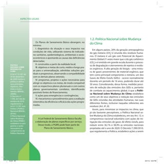 ASPECTOS LEGAIS
POLÍTICA
NACIONAL SOBRE
MUDANÇA DO
CLIMA
A Lei nº 12.187, de
29 de dezembro
de 2009 institui a
política e define
seus princípios,
objetivos, dire-
trizes e instru-
mentos (BRASIL,
2009b).
O Decreto nº
7.390, de 9 de de-
zembro de 2010
regulamenta a
Lei nº 12.187, que
institui a Política
Nacional (BRASIL,
2010c).
O Plano Nacional
sobre Mudança
do Clima (PNMC)
estabelece os pro-
gramas e ações
necessários ao
cumprimento da
Política Nacional.
A Lei Federal de Saneamento Básico faculta
a elaboração de planos específicos por serviço.
Desse modo, o PGIRS pode fazer parte do
Plano de Saneamento Básico.
1.2. Política Nacional sobre Mudança
do Clima
Em alguns países, 20% da geração antropogênica
do gás metano (CH4
) é oriunda dos resíduos huma-
nos. O metano é um gás com Potencial de Aqueci-
mento Global 21 vezes maior que o do gás carbônico
(CO2
) e é emitido em grande escala durante o proces-
so de degradação e aterramento de rejeitos e resídu-
os orgânicos. A alta geração do biogás - uma mistu-
ra de gases provenientes de material orgânico, que
tem como principal componente o metano, um dos
Gases de Efeito Estufa (GEEs) - ocorre normalmente
durante um período de 16 anos, podendo durar até
50 anos. Considerando, dessa forma, medidas possí-
veis de redução das emissões dos GEEs e, portanto
de combate ao aquecimento global, é que a Políti-
ca Nacional sobre Mudança do Clima estabelece
como um de seus objetivos a redução das emissões
de GEEs oriundas das atividades humanas, nas suas
diferentes fontes, inclusive naquelas referentes aos
resíduos (Art. 4º, II).
Assim, para minimizar os impactos no clima, que
já são bastante perceptíveis, a Política Nacional so-
bre Mudança do Clima estabeleceu, em seu Art. 12, o
compromisso nacional voluntário com ações de mi-
tigação das emissões de gases de efeito estufa, para
reduzir entre 36,1% e 38,9% as emissões nacionais
projetadas até o ano de 2020. O Decreto 7.390/2010,
que regulamenta a Política, estabelece ações a serem
Os Planos de Saneamento Básico abrangem, no
mínimo:
I. diagnóstico da situação e seus impactos nas
condições de vida, utilizando sistema de indicado-
res sanitários, epidemiológicos, ambientais e socio-
econômicos e apontando as causas das deficiências
detectadas;
II. construídos a partir da realidade local;
III. objetivos e metas de curto, médio e longo pra-
zo para a universalização, admitidas soluções gra-
duais e progressivas, observando a compatibilidade
com os demais planos setoriais;
IV. programas, projetos e ações necessárias para
atingir os objetivos e as metas, de modo compatível
com os respectivos planos plurianuais e com outros
planos governamentais correlatos, identificando
possíveis fontes de financiamento;
V. ações para emergências e contingências;
VI. mecanismos e procedimentos para a avaliação
sistemática da eficiência e eficácia das ações progra-
madas.
ICLEI 20 3/21/12 5:03 PM
 