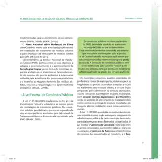 21
SRHU/MMA e ICLEI-BrasilPLANOS DE GESTÃO DE RESÍDUOS SÓLIDOS: MANUAL DE ORIENTAÇÃO
implementadas para o atendimento desse compro-
misso (BRASIL, 2009b; BRASIL, 2010c).
O Plano Nacional sobre Mudanças do Clima
(PNMC) definiu metas para a recuperação do metano
em instalações de tratamento de resíduos urbanos
e para ampliação da reciclagem de resíduos sólidos
para 20% até o ano de 2015.
Coerentemente, a Política Nacional de Resídu-
os Sólidos (PNRS) definiu entre os seus objetivos a
adoção, o desenvolvimento e o aprimoramento de
tecnologias limpas como forma de minimizar im-
pactos ambientais: o incentivo ao desenvolvimen-
to de sistemas de gestão ambiental e empresarial
voltados para a melhoria dos processos produtivos,
e o incentivo ao reaproveitamento dos resíduos só-
lidos, inclusive a recuperação e o aproveitamento
energético (BRASIL, 2010b).
1.3. Lei Federal de Consórcios Públicos
A Lei nº 11.107/2005 regulamenta o Art. 241 da
Constituição Federal e estabelece as normas gerais
de contratação de consórcios públicos. Os consór-
cios públicos possibilitam a prestação regionalizada
dos serviços públicos instituídos pela Lei Federal de
Saneamento Básico, e é incentivada e priorizada pela
PNRS (BRASIL, 2005).
Os consórcios públicos recebem, no âmbito
da PNRS, prioridade absoluta no acesso aos
recursos da União ou por ela controlados.
Essa prioridade também é concedida aos estados
que instituírem microrregiões para a gestão,
e ao Distrito Federal e municípios que optem por
soluções consorciadas intermunicipais para gestão
associada. A formação de consórcios públicos vem
sendo estimulada pelo Governo Federal e por
muitos dos estados, para que aconteça o necessário
salto de qualidade na gestão dos serviços públicos.
Os municípios pequenos, quando associados, de
preferência com os de maior porte, podem superar as
fragilidades da gestão, racionalizar e ampliar a escala
no tratamento dos resíduos sólidos, e ter um órgão
preparado para administrar os serviços planejados.
Assim, consórcios que integrem diversos municípios,
com equipes técnicas capacitadas e permanentes
serão os gestores de um conjunto de instalações tais
como: pontos de entrega de resíduos; instalações de
triagem; aterros; instalações para processamento e
outras.
A Lei 11.107/2005 possibilita a constituição de con-
sórcio público como órgão autárquico, integrante da
administração pública de cada município associado,
contratado entre os entes federados consorciados. A
Lei institui o Contrato de Consórcio celebrado entre
os entes consorciados que contêm todas as regras da
associação; o Contrato de Rateio para transferência
de recursos dos consorciados ao consórcio, e o Con-
ICLEI 21 3/21/12 5:03 PM
 