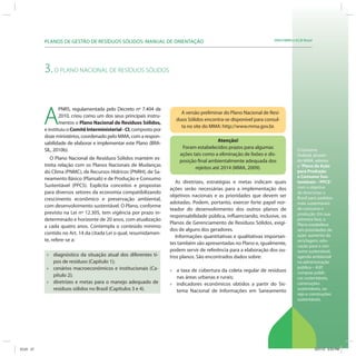 SRHU/MMA e ICLEI-BrasilPLANOS DE GESTÃO DE RESÍDUOS SÓLIDOS: MANUAL DE ORIENTAÇÃO
O Governo
Federal, através
do MMA, adotou
o“Plano de Ação
para Produção
e Consumo Sus-
tentáveis – PPCS”,
com o objetivo
de direcionar o
Brasil para padrões
mais sustentáveis
de consumo e
produção. Em sua
primeira fase, o
Plano estabelece
seis prioridades de
ação: aumento da
reciclagem, edu-
cação para o con-
sumo sustentável,
agenda ambiental
na administração
pública – A3P,
compras públi-
cas sustentáveis,
construções
sustentáveis, va-
rejo e construções
sustentáveis.
3.O PLANO NACIONAL DE RESÍDUOS SÓLIDOS
A
PNRS, regulamentada pelo Decreto nº 7.404 de
2010, criou como um dos seus principais instru-
mentos o Plano Nacional de Resíduos Sólidos,
e instituiu o ComitêInterministerial-CI, composto por
doze ministérios, coordenado pelo MMA, com a respon-
sabilidade de elaborar e implementar este Plano (BRA-
SIL, 2010b).
O Plano Nacional de Resíduos Sólidos mantém es-
treita relação com os Planos Nacionais de Mudanças
do Clima (PNMC), de Recursos Hídricos (PNRH), de Sa-
neamento Básico (Plansab) e de Produção e Consumo
Sustentável (PPCS). Explicita conceitos e propostas
para diversos setores da economia compatibilizando
crescimento econômico e preservação ambiental,
com desenvolvimento sustentável. O Plano, conforme
previsto na Lei nº 12.305, tem vigência por prazo in-
determinado e horizonte de 20 anos, com atualização
a cada quatro anos. Contempla o conteúdo mínimo
contido no Art. 14 da citada Lei o qual, resumidamen-
te, refere-se a:
» diagnóstico da situação atual dos diferentes ti-
pos de resíduos (Capítulo 1);
» cenários macroeconômicos e institucionais (Ca-
pítulo 2);
» diretrizes e metas para o manejo adequado de
resíduos sólidos no Brasil (Capítulos 3 e 4).
A versão preliminar do Plano Nacional de Resí-
duos Sólidos encontra-se disponível para consul-
ta no site do MMA: http://www.mma.gov.br.
Atenção!
Foram estabelecidos prazos para algumas
ações tais como a eliminação de lixões e dis-
posição final ambientalmente adequada dos
rejeitos até 2014 (MMA, 2009).
As diretrizes, estratégias e metas indicam quais
ações serão necessárias para a implementação dos
objetivos nacionais e as prioridades que devem ser
adotadas. Podem, portanto, exercer forte papel nor-
teador do desenvolvimento dos outros planos de
responsabilidade pública, influenciando, inclusive, os
Planos de Gerenciamento de Resíduos Sólidos, exigi-
dos de alguns dos geradores.
Informações quantitativas e qualitativas importan-
tes também são apresentadas no Plano e, igualmente,
podem servir de referência para a elaboração dos ou-
tros planos. São encontrados dados sobre:
» a taxa de cobertura da coleta regular de resíduos
nas áreas urbanas e rurais;
» indicadores econômicos obtidos a partir do Sis-
tema Nacional de Informações em Saneamento
ICLEI 27 3/21/12 5:03 PM
 