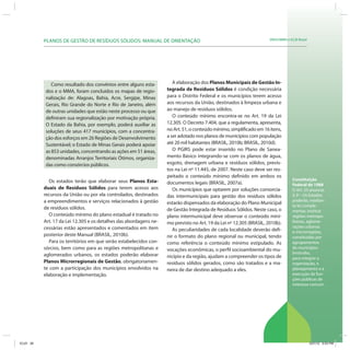 SRHU/MMA e ICLEI-BrasilPLANOS DE GESTÃO DE RESÍDUOS SÓLIDOS: MANUAL DE ORIENTAÇÃO
Constituição
Federal de 1988
O Art. 25 anuncia:
§ 3º - Os Estados
poderão, median-
te lei comple-
mentar, instituir
regiões metropo-
litanas, aglome-
rações urbanas
e microrregiões,
constituídas por
agrupamentos
de municípios
limítrofes,
para integrar a
organização, o
planejamento e a
execução de fun-
ções públicas de
interesse comum.
Os estados terão que elaborar seus Planos Esta-
duais de Resíduos Sólidos para terem acesso aos
recursos da União ou por ela controlados, destinados
a empreendimentos e serviços relacionados à gestão
de resíduos sólidos.
O conteúdo mínimo do plano estadual é tratado no
Art. 17 da Lei 12.305 e os detalhes das abordagens ne-
cessárias estão apresentados e comentados em item
posterior deste Manual (BRASIL, 2010b).
Para os territórios em que serão estabelecidos con-
sórcios, bem como para as regiões metropolitanas e
aglomerados urbanos, os estados poderão elaborar
Planos Microrregionais de Gestão, obrigatoriamen-
te com a participação dos municípios envolvidos na
elaboração e implementação.
Como resultado dos convênios entre alguns esta-
dos e o MMA, foram concluídos os mapas de regio-
nalização de: Alagoas, Bahia, Acre, Sergipe, Minas
Gerais, Rio Grande do Norte e Rio de Janeiro, além
de outras unidades que estão neste processo ou que
definiram sua regionalização por motivação própria.
O Estado da Bahia, por exemplo, poderá auxiliar as
soluções de seus 417 municípios, com a concentra-
ção dos esforços em 26 Regiões de Desenvolvimento
Sustentável; o Estado de Minas Gerais poderá apoiar
as 853 unidades, concentrando as ações em 51 áreas,
denominadas Arranjos Territoriais Ótimos, organiza-
das como consórcios públicos.
A elaboração dos Planos Municipais de Gestão In-
tegrada de Resíduos Sólidos é condição necessária
para o Distrito Federal e os municípios terem acesso
aos recursos da União, destinados à limpeza urbana e
ao manejo de resíduos sólidos.
O conteúdo mínimo encontra-se no Art. 19 da Lei
12.305. O Decreto 7.404, que a regulamenta, apresenta,
noArt.51,oconteúdomínimo,simplificadoem16itens,
a ser adotado nos planos de municípios com população
até 20 mil habitantes (BRASIL, 2010b; BRASIL, 2010d).
O PGIRS pode estar inserido no Plano de Sanea-
mento Básico integrando-se com os planos de água,
esgoto, drenagem urbana e resíduos sólidos, previs-
tos na Lei nº 11.445, de 2007. Neste caso deve ser res-
peitado o conteúdo mínimo definido em ambos os
documentos legais (BRASIL, 2007a).
Os municípios que optarem por soluções consorcia-
das intermunicipais para gestão dos resíduos sólidos
estarão dispensados da elaboração do Plano Municipal
de Gestão Integrada de Resíduos Sólidos. Neste caso, o
plano intermunicipal deve observar o conteúdo míni-
mo previsto no Art. 19 da Lei nº 12.305 (BRASIL, 2010b).
As peculiaridades de cada localidade deverão defi-
nir o formato do plano regional ou municipal, tendo
como referência o conteúdo mínimo estipulado. As
vocações econômicas, o perfil socioambiental do mu-
nicípio e da região, ajudam a compreender os tipos de
resíduos sólidos gerados, como são tratados e a ma-
neira de dar destino adequado a eles.
ICLEI 29 3/21/12 5:03 PM
 