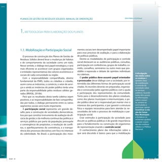 SRHU/MMA e ICLEI-BrasilPLANOS DE GESTÃO DE RESÍDUOS SÓLIDOS: MANUAL DE ORIENTAÇÃO
A divulgação
dos dados sobre
os resíduos é
também fator
de mobilização
e controle da
sociedade sobre
os serviços
públicos. Quando
todos têm acesso
às informações
sobre o assun-
to, sentem-se
estimulados a
participar, opinar.
Incentivar a cria-
ção de Conse-
lhos Municipais
e fortalecer os
existentes ajudará
a pautar a ques-
tão dos resíduos
sólidos e a Política
Nacional.
1.METODOLOGIA PARA ELABORAÇÃO DOS PLANOS
1.1. Mobilização e Participação Social
O processo de construção dos Planos de Gestão de
Resíduos Sólidos deverá levar a mudanças de hábitos
e de comportamento da sociedade como um todo.
Nesse sentido, o diálogo terá papel estratégico, e será
mais eficiente se acontecer com grupos organizados
e entidades representativas dos setores econômicos e
sociais de cada comunidade ou região.
Com a responsabilidade compartilhada, diretriz
fundamental da PNRS, todos os cidadãos e cidadãs,
assim como as indústrias, o comércio, o setor de servi-
ços e ainda as instâncias do poder público terão uma
parte da responsabilidade pelos resíduos sólidos ge-
rados (BRASIL, 2010b).
Para que os resultados desta tarefa coletiva sejam
positivos, e as responsabilidades de fato compartilha-
das por todos, o diálogo permanente entre os vários
segmentos sociais será muito importante.
A participação social representa um grande de-
safio para a construção de sociedades democráticas.
Isso por que constitui instrumento de avaliação da efi-
cácia da gestão, e da melhoria contínua das políticas e
serviços públicos por parte da população; pressupõe
a convergência de propósitos, a resolução de confli-
tos, o aperfeiçoamento da convivência, e a transpa-
rência dos processos decisórios com foco no interesse
da coletividade. No Brasil, a participação dos movi-
mentos sociais tem desempenhado papel importante
para esse processo de avaliação, e para a elaboração
de políticas públicas.
Dentre as modalidades de participação e controle
social destacam-se as audiências públicas, consultas,
participação em conferências, grupos de trabalho, co-
mitês, conselhos, seminários ou outro meio que pos-
sibilite a expressão e debate de opiniões individuais
ou coletivas.
O poder público deve assumir papel orientador
e provocador desse diálogo com a sociedade, por in-
termédio das diferentes formas de participação social
citadas. As reuniões deverão ser preparadas, organiza-
das e convocadas pelos agentes públicos com a ajuda
e participação dos representantes da comunidade.
Tanto para o desenvolvimento dos planos estaduais,
como dos planos municipais e intermunicipais, o po-
der público deve ser o responsável por manter vivo o
interesse dos participantes, e por garantir a estrutura
física e equipes necessárias para bem atender às ne-
cessidades de todo o processo de mobilização e par-
ticipação social.
Criar estímulos à participação da sociedade para
discutir as políticas públicas é de grande importância
para o fortalecimento ou construção de organismos
de representação visando o controle social.
O conhecimento pleno das informações sobre o
que será discutido é básico para que a mobilização
ICLEI 31 3/21/12 5:03 PM
 