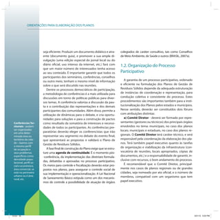 ORIENTAÇÕES PARA ELABORAÇÃO DOS PLANOS
Conferências Ter-
ritoriais - podem
ser organizadas
em uma deter-
minada área ou
território da cida-
de – bairros com
o mesmo perfil
de ocupação e
seus problemas
específicos como
densidade popu-
lacional, perfil so-
cial e econômico,
área comercial, se
está no perímetro
urbano ou é área
rural, etc.
seja eficiente. Produzir um documento didático e atra-
ente (documento guia), e promover a sua ampla di-
vulgação (uma edição especial do jornal local ou do
diário oficial, uso intenso da internet, etc.) fará com
que um maior número de interessados tenha acesso
ao seu conteúdo. É importante garantir que todos os
participantes dos seminários, conferências, conselhos
ou outro meio, tenham o mesmo nível de informação
sobre o que será discutido nas reuniões.
Dentre os processos democráticos de participação,
a metodologia de conferências é a mais utilizada para
discussões em torno de políticas públicas para diver-
sos temas. A conferência valoriza a discussão da pau-
ta e a contribuição das representações e dos demais
participantes das comunidades. Além disso, permite a
utilização de dinâmicas para o debate, e cria oportu-
nidades para soluções e para a construção de pactos
como resultado da somatória de interesses e necessi-
dades de todos os participantes. As conferências pre-
paratórias deverão eleger os conferencistas que irão
representar seu segmento no debate do evento final,
que apresentará as propostas e validará o Plano de
Gestão de Resíduos Sólidos.
AfasefinaldeconstruçãodoPlanoexigequeseestru-
ture uma agenda de continuidade. É o momento pós-
-conferência, da implementação das diretrizes formula-
das, debatidas e aprovadas no processo participativo.
Os meios para controle e fiscalização deverão estar pro-
postos nos planos, para assegurar o controle social de
sua implementação e operacionalização. A Lei Nacional
de Saneamento Básico estipula como um dos mecanis-
mos de controle a possibilidade de atuação de órgãos
colegiados de caráter consultivo, tais como Conselhos
de Meio Ambiente, de Saúde e outros (BRASIL, 2007a).
1.2. Organização do Processo
Participativo
A garantia de um processo participativo, ordenado
e eficiente na formulação dos Planos de Gestão de
Resíduos Sólidos depende da adequada estruturação
de instâncias de coordenação e representação, para
condução coletiva e consistente do processo. Estes
procedimentos são importantes também para a insti-
tucionalização dos Planos pelos estados e municípios.
Nesse sentido, deverão ser constituídos dois fóruns
com atribuições distintas:
a) Comitê Diretor - deverá ser formado por repre-
sentantes (gestores ou técnicos) dos principais órgãos
envolvidos no tema: municipais, no caso dos planos
locais; municipais e estaduais, no caso dos planos re-
gionais. O Comitê Diretor terá caráter técnico, e será
responsável pela coordenação da elaboração dos pla-
nos. Terá também papel executivo quanto às tarefas
de organização e viabilização da infraestrutura (con-
vocatória de reuniões, locais apropriados, cópias de
documentos, etc.) e a responsabilidade de garantir, in-
clusive com recursos, o bom andamento do processo.
É recomendável que o Comitê Diretor, principal-
mente nos casos de planos regionais ou de grandes
cidades, seja nomeado por ato oficial, e o número de
membros, compatível com um organismo que tem
papel executivo.
ICLEI 32 3/21/12 5:03 PM
 