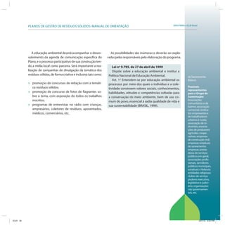 SRHU/MMA e ICLEI-BrasilPLANOS DE GESTÃO DE RESÍDUOS SÓLIDOS: MANUAL DE ORIENTAÇÃO
As possibilidades são inúmeras e deverão ser explo-
radas pelos responsáveis pela elaboração do programa.
Lei nº 9.795, de 27 de abril de 1999
Dispõe sobre a educação ambiental e institui a
Política Nacional de Educação Ambiental.
Art. 1o
Entendem-se por educação ambiental os
processos por meio dos quais o indivíduo e a cole-
tividade constroem valores sociais, conhecimentos,
habilidades, atitudes e competências voltadas para
a conservação do meio ambiente, bem de uso co-
mum do povo, essencial à sadia qualidade de vida e
sua sustentabilidade (BRASIL, 1999).
de Saneamento
Básico).
Possíveis
representantes
para o Grupo de
Sustentação:
Associações
comunitárias e de
bairros; associação
comercial; sindica-
tos empresariais e
de trabalhadores
urbanos e rurais;
associação de in-
dustriais; associa-
ções de produtores
agrícolas; coope-
rativas; empresas
de construção civil;
empresas estaduais
de saneamento;
empresas presta-
doras de serviços
públicos em geral;
associações profis-
sionais, servidores
públicos municipais,
estaduais e federais;
entidades religiosas;
clubes de serviço;
poderes executivo,
legislativo e judici-
ário; organizações
não governamen-
tais, etc.
A educação ambiental deverá acompanhar o desen-
volvimento da agenda de comunicação específica do
Plano, e o processo participativo de sua construção ten-
do a mídia local como parceira. Será importante a rea-
lização de campanhas de divulgação da temática dos
resíduos sólidos, de forma criativa e inclusiva tais como:
» promoção de concursos de redação com a temáti-
ca resíduos sólidos;
» promoção de concurso de fotos de flagrantes so-
bre o tema, com exposição de todos os trabalhos
inscritos;
» programas de entrevistas no rádio com crianças,
empresários, coletores de resíduos, aposentados,
médicos, comerciários, etc.
ICLEI 35 3/21/12 5:03 PM
 