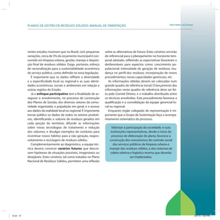 SRHU/MMA e ICLEI-BrasilPLANOS DE GESTÃO DE RESÍDUOS SÓLIDOS: MANUAL DE ORIENTAÇÃO
rentes estudos mostram que no Brasil, com pequenas
variações, cerca de 5% do orçamento municipal é con-
sumido em limpeza urbana, gestão, manejo e disposi-
ção final de resíduos sólidos. Exige, portanto, esforço
de racionalização para a sustentabilidade econômica
do serviço público, como definida na nova legislação.
É importante que os dados reflitam a diversidade
e a especificidade local ou regional e as suas identi-
dades econômicas, sociais e ambientais em relação a
outras regiões do Estado.
Já o enfoque participativo tem a finalidade de as-
segurar o envolvimento, no processo de construção
dos Planos de Gestão, dos diversos setores da comu-
nidade organizada, e população em geral, e o acesso
aos dados da realidade local ou regional. É importante
tornar público os dados de todos os setores produti-
vos, identificando o volume de resíduos gerados em
cada porção do território; difundir as informações
sobre novas tecnologias de tratamento e redução
dos volumes; e divulgar exemplos de condutas para
incentivar novos hábitos para a não geração, reapro-
veitamento e reciclagem de resíduos sólidos.
Complementarmente ao diagnóstico, a equipe téc-
nica deverá construir cenários futuros que descre-
vam hipóteses de situações possíveis, imagináveis ou
desejáveis. Estes cenários, tal como tratados no Plano
Nacional de Resíduos Sólidos, permitem uma reflexão
sobre as alternativas de futuro. Estes cenários servirão
de referencial para o planejamento no horizonte tem-
poral adotado, refletindo as expectativas favoráveis e
desfavoráveis para aspectos como: crescimento po-
pulacional; intensidade de geração de resíduos; mu-
dança no perfil dos resíduos; incorporação de novos
procedimentos; novas capacidades gerenciais, etc.
As informações obtidas devem ser colocadas num
grande quadro de referência inicial. O lançamento das
informações neste quadro de referência deve ser fei-
to pelo Comitê Diretor, e o trabalho distribuído entre
os técnicos envolvidos. Este procedimento favorece a
qualificação e a consolidação da equipe gerencial lo-
cal ou regional.
Enquanto órgão colegiado de representação é im-
portante que o Grupo de Sustentação faça o acompa-
nhamento sistemático do processo.
Valorizar a participação da sociedade, e suas
instituições representativas, desde o início do
processo de elaboração do plano, favorece a
construção dos mecanismos de controle social
dos serviços públicos de limpeza urbana e
manejo dos resíduos sólidos, e dos sistemas de
coleta seletiva e logística reversa que deverão
ser implantados.
ICLEI 37 3/21/12 5:03 PM
 
