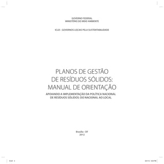 PLANOS DE GESTÃO
DE RESÍDUOS SÓLIDOS:
MANUAL DE ORIENTAÇÃO
APOIANDO A IMPLEMENTAÇÃO DA POLÍTICA NACIONAL
DE RESÍDUOS SÓLIDOS: DO NACIONAL AO LOCAL
GOVERNO FEDERAL
MINISTÉRIO DO MEIO AMBIENTE
ICLEI - GOVERNOS LOCAIS PELA SUSTENTABILIDADE
Brasília - DF
2012
ICLEI 3 3/21/12 5:03 PM
 