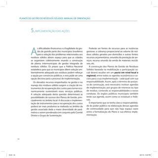 44
PLANOS DE GESTÃO DE RESÍDUOS SÓLIDOS: MANUAL DE ORIENTAÇÃO
5.IMPLEMENTAÇÃO DAS AÇÕES
A
s dificuldades financeiras e a fragilidade da ges-
tão de grande parte dos municípios brasileiros
para a solução dos problemas relacionados aos
resíduos sólidos abrem espaço para que as cidades
se organizem coletivamente visando a construção
de planos intermunicipais de gestão integrada de
resíduos sólidos. Os prazos que a Política Nacional
estabelece para que os municípios dêem solução am-
bientalmente adequada aos resíduos podem reforçar
a opção por consórcios públicos, e esta pode ser uma
opção decisiva para o processo de implementação.
Os elevados recursos empenhados na gestão e no
manejo dos resíduos sólidos exigem a criação de ins-
trumentos de recuperação dos custos para tornar eco-
nomicamente sustentáveis esses serviços públicos.
A solução adequada desta questão determinará as
possibilidades de sucesso dos Planos de Gestão, prin-
cipalmente no âmbito local. A discussão e implemen-
tação de instrumentos para a recuperação dos custos
poderá ser mais produtiva se realizada no âmbito da
gestão associada dada a maior diversidade de parâ-
metros a serem ponderados em conjunto pelo Comitê
Diretor e Grupo de Sustentação.
Poderão ser fontes de recursos para as instâncias
gestoras: a cobrança proporcional ao volume de resí-
duos sólidos gerados por domicílios e outras fontes;
recursos orçamentários, oriundos da prestação de ser-
viços; recurso oriundo da venda de materiais reciclá-
veis, etc.
A construção dos Planos de Gestão de Resíduos
Sólidos baseada na mobilização e participação so-
cial deverá resultar em um pacto em nível local e
regional, entre todos os agentes econômicos e so-
ciais para a sua implementação - cada qual com sua
responsabilidade. Assim, após o término do proces-
so de construção, será necessário instituir agendas
de implementação, por grupos de interesse ou tipo
de resíduo, contendo as responsabilidades e novas
condutas. Os órgãos públicos municipais também
terão sua agenda, assim como os estaduais e fede-
rais.
É importante que se tenha clara a responsabilida-
de do poder público na elaboração dessas agendas
de continuidade para que não haja espaço vazio
entre a formalização do Plano e sua efetiva imple-
mentação.
ICLEI 44 3/21/12 5:03 PM
 