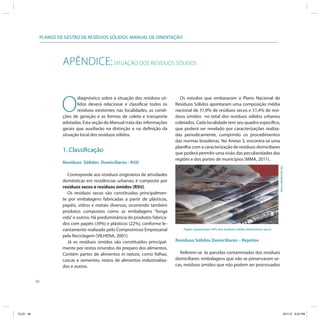 48
PLANOS DE GESTÃO DE RESÍDUOS SÓLIDOS: MANUAL DE ORIENTAÇÃO
APÊNDICE:SITUAÇÃO DOS RESÍDUOS SÓLIDOS
O
diagnóstico sobre a situação dos resíduos só-
lidos deverá relacionar e classificar todos os
resíduos existentes nas localidades, as condi-
ções de geração e as formas de coleta e transporte
adotadas. Esta seção do Manual trata das informações
gerais que auxiliarão na distinção e na definição da
situação local dos resíduos sólidos.
1. Classificação
Resíduos Sólidos Domiciliares - RSD
Corresponde aos resíduos originários de atividades
domésticas em residências urbanas; é composto por
resíduos secos e resíduos úmidos (RSU).
Os resíduos secos são constituidos principalmen-
te por embalagens fabricadas a partir de plásticos,
papéis, vidros e metais diversos, ocorrendo também
produtos compostos como as embalagens “longa
vida”e outros. Há predominância de produtos fabrica-
dos com papéis (39%) e plásticos (22%), conforme le-
vantamento realizado pelo Compromisso Empresarial
pela Reciclagem (VILHENA, 2001).
Já os resíduos úmidos são constituídos principal-
mente por restos oriundos do preparo dos alimentos.
Contém partes de alimentos in natura, como folhas,
cascas e sementes, restos de alimentos industrializa-
dos e outros.
Os estudos que embasaram o Plano Nacional de
Resíduos Sólidos apontaram uma composição média
nacional de 31,9% de resíduos secos e 51,4% de resí-
duos úmidos no total dos resíduos sólidos urbanos
coletados. Cada localidade tem seu quadro específico,
que poderá ser revelado por caracterizações realiza-
das periodicamente, cumprindo os procedimentos
das normas brasileiras. No Anexo 3, encontra-se uma
planilha com a caracterização de resíduos domiciliares
que poderá permitir uma visão das peculiaridades das
regiões e dos portes de municípios (MMA, 2011).
Resíduos Sólidos Domiciliares – Rejeitos
Referem-se às parcelas contaminadas dos resíduos
domiciliares: embalagens que não se preservaram se-
cas, resíduos úmidos que não podem ser processados
Papéis representam 39% dos resíduos sólidos domiciliares secos.
Jane-cohdra/sxc.hu
ICLEI 48 3/21/12 5:03 PM
 
