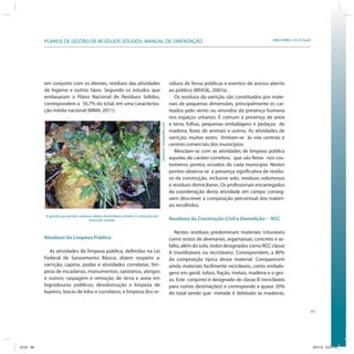 49
SRHU/MMA e ICLEI-BrasilPLANOS DE GESTÃO DE RESÍDUOS SÓLIDOS: MANUAL DE ORIENTAÇÃO
em conjunto com os demais, resíduos das atividades
de higiene e outros tipos. Segundo os estudos que
embasaram o Plano Nacional de Resíduos Sólidos,
correspondem a 16,7% do total, em uma caracteriza-
ção média nacional (MMA, 2011).
síduos de feiras públicas e eventos de acesso aberto
ao público (BRASIL, 2007a).
Os resíduos da varrição são constituídos por mate-
riais de pequenas dimensões, principalmente os car-
reados pelo vento ou oriundos da presença humana
nos espaços urbanos. É comum a presença de areia
e terra, folhas, pequenas embalagens e pedaços de
madeira, fezes de animais e outros. As atividades de
varrição, muitas vezes, limitam-se às vias centrais e
centros comerciais dos municípios.
Mesclam-se com as atividades de limpeza pública
aquelas de caráter corretivo, que são feitas nos cos-
tumeiros pontos viciados de cada município. Nestes
pontos observa-se a presença significativa de resídu-
os da construção, inclusive solo, resíduos volumosos
e resíduos domiciliares. Os profissionais encarregados
da coordenação desta atividade em campo conseg-
uem descrever a composição percentual dos materi-
ais recolhidos.
Resíduos da Construção Civil e Demolição – RCC
Nestes resíduos predominam materiais trituráveis
como restos de alvenarias, argamassas, concreto e as-
falto, além do solo, todos designados como RCC classe
A (reutilizáveis ou recicláveis). Correspondem, a 80%
da composição típica desse material. Comparecem
ainda materiais facilmente recicláveis, como embala-
gens em geral, tubos, fiação, metais, madeira e o ges-
so. Este conjunto é designado de classe B (recicláveis
para outras destinações) e corresponde a quase 20%
do total sendo que metade é debitado às madeiras,
Resíduos da Limpeza Pública
As atividades de limpeza pública, definidas na Lei
Federal de Saneamento Básico, dizem respeito a:
varrição, capina, podas e atividades correlatas; lim-
peza de escadarias, monumentos, sanitários, abrigos
e outros; raspagem e remoção de terra e areia em
logradouros públicos; desobstrução e limpeza de
bueiros, bocas de lobo e correlatos; e limpeza dos re-
A grande parcela dos resíduos sólidos domiciliares úmidos é composta por
restos de comida.
jdurham/morguefile.com
ICLEI 49 3/21/12 5:03 PM
 