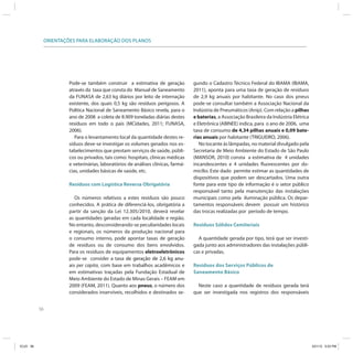 56
ORIENTAÇÕES PARA ELABORAÇÃO DOS PLANOS
Pode-se também construir a estimativa de geração
através da taxa que consta do Manual de Saneamento
da FUNASA de 2,63 kg diários por leito de internação
existente, dos quais 0,5 kg são resíduos perigosos. A
Política Nacional de Saneamento Básico revela, para o
ano de 2008 a coleta de 8.909 toneladas diárias destes
resíduos em todo o país (MCidades, 2011; FUNASA,
2006).
Para o levantamento local da quantidade destes re-
síduos deve-se investigar os volumes gerados nos es-
tabelecimentos que prestam serviços de saúde, públi-
cos ou privados, tais como: hospitais, clínicas médicas
e veterinárias, laboratórios de análises clínicas, farmá-
cias, unidades básicas de saúde, etc.
Resíduos com Logística Reversa Obrigatória
Os números relativos a estes resíduos são pouco
conhecidos. A prática de diferenciá-los, obrigatória a
partir da sanção da Lei 12.305/2010, deverá revelar
as quantidades geradas em cada localidade e região.
No entanto, desconsiderando-se peculiaridades locais
e regionais, os números da produção nacional para
o consumo interno, pode apontar taxas de geração
de resíduos ou de consumo dos bens envolvidos.
Para os resíduos de equipamentos eletroeletrônicos
pode-se consider a taxa de geração de 2,6 kg anu-de geração de 2,6 kg anu-
ais per capita, com base em trabalhos acadêmicos e
em estimativas traçadas pela Fundação Estadual de
Meio Ambiente do Estado de Minas Gerais – FEAM em
2009 (FEAM, 2011). Quanto aos pneus, o número dos
considerados inservíveis, recolhidos e destinados se-
gundo o Cadastro Técnico Federal do IBAMA (IBAMA,
2011), aponta para uma taxa de geração de resíduos
de 2,9 kg anuais por habitante. No caso dos pneus
pode-se consultar também a Associação Nacional da
Indústria de Pneumáticos (Anip). Com relação a pilhas
e baterias, a Associação Brasileira da Indústria Elétrica
e Eletrônica (ABINEE) indica, para o ano de 2006, uma
taxa de consumo de 4,34 pilhas anuais e 0,09 bate-
rias anuais por habitante (TRIGUEIRO, 2006).
No tocante às lâmpadas, no material divulgado pela
Secretaria de Meio Ambiente do Estado de São Paulo
(MANSOR, 2010) consta a estimativa de 4 unidades
incandescentes e 4 unidades fluorescentes por do-
micílio. Este dado permite estimar as quantidades de
dispositivos que podem ser descartados. Uma outra
fonte para este tipo de informação é o setor público
responsável tanto pela manutenção das instalações
municipais como pela iluminação pública. Os depar-
tamentos responsáveis devem possuir um histórico
das trocas realizadas por período de tempo.
Resíduos Sólidos Cemiteriais
A quantidade gerada por tipo, terá que ser investi-
gada junto aos administradores das instalações públi-
cas e privadas.
Resíduos dos Serviços Públicos de
Saneamento Básico
Neste caso a quantidade de resíduos gerada terá
que ser investigada nos registros dos responsáveis
ICLEI 56 3/21/12 5:03 PM
 