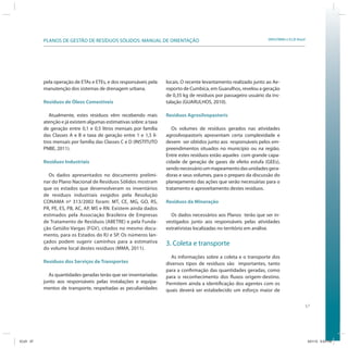 57
SRHU/MMA e ICLEI-BrasilPLANOS DE GESTÃO DE RESÍDUOS SÓLIDOS: MANUAL DE ORIENTAÇÃO
pela operação de ETAs e ETEs, e dos responsáveis pela
manutenção dos sistemas de drenagem urbana.
Resíduos de Óleos Comestíveis
Atualmente, estes resíduos vêm recebendo mais
atenção e já existem algumas estimativas sobre: a taxa
de geração entre 0,1 e 0,5 litros mensais por família
das Classes A e B e taxa de geração entre 1 e 1,5 li-
tros mensais por família das Classes C e D (INSTITUTO
PNBE, 2011).
Resíduos Industriais
Os dados apresentados no documento prelimi-
nar do Plano Nacional de Resíduos Sólidos mostram
que os estados que desenvolveram os inventários
de resíduos industriais exigidos pela Resolução
CONAMA nº 313/2002 foram: MT, CE, MG, GO, RS,
PR, PE, ES, PB, AC, AP, MS e RN. Existem ainda dados
estimados pela Associação Brasileira de Empresas
de Tratamento de Resíduos (ABETRE) e pela Funda-
ção Getúlio Vargas (FGV), citados no mesmo docu-
mento, para os Estados do RJ e SP. Os números lan-
çados podem sugerir caminhos para a estimativa
do volume local destes resíduos (MMA, 2011).
Resíduos dos Serviços de Transportes
As quantidades geradas terão que ser inventariadas
junto aos responsáveis pelas instalações e equipa-
mentos de transporte, respeitadas as peculiaridades
locais. O recente levantamento realizado junto ao Ae-
roporto de Cumbica, em Guarulhos, revelou a geração
de 0,35 kg de resíduos por passageiro usuário da ins-
talação (GUARULHOS, 2010).
Resíduos Agrosilvopastoris
Os volumes de resíduos gerados nas atividades
agrosilvopastoris apresentam certa complexidade e
devem ser obtidos junto aos responsáveis pelos em-
preendimentos situados no município ou na região.
Entre estes resíduos estão aqueles com grande capa-
cidade de geração de gases de efeito estufa (GEEs),
sendonecessárioummapeamentodasunidadesgera-
doras e seus volumes, para o preparo da discussão do
planejamento das ações que serão necessárias para o
tratamento e aproveitamento destes resíduos.
Resíduos da Mineração
Os dados necessários aos Planos terão que ser in-
vestigados junto aos responsáveis pelas atividades
extrativistas localizadas no território em análise.
3. Coleta e transporte
As informações sobre a coleta e o transporte dos
diversos tipos de resíduos são importantes, tanto
para a confirmação das quantidades geradas, como
para o reconhecimento dos fluxos origem-destino.
Permitem ainda a identificação dos agentes com os
quais deverá ser estabelecido um esforço maior de
ICLEI 57 3/21/12 5:03 PM
 