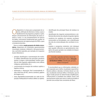 65
SRHU/MMA e ICLEI-BrasilPLANOS DE GESTÃO DE RESÍDUOS SÓLIDOS: MANUAL DE ORIENTAÇÃO
2.DIAGNÓSTICO DA SITUAÇÃO DOS RESÍDUOS SÓLIDOS
O
diagnóstico é a base para a proposição de ce-
nários, definição de diretrizes e metas, e para o
detalhamento de programas, projetos e ações.
Requer o levantamento de informações das áreas ur-
banas e rurais, e o seu armazenamento em bancos
de dados, instrumento fundamental para auxiliar no
acompanhamento da implementação do PERS, e para
a tomada de decisões.
Deve-se realizar ampla pesquisa de dados secun-
dários, disponíveis em instituições governamentais
(municipais, estaduais e federais) e não governamen-
tais, e primários (gerados, por exemplo, em inspeções
locais) referentes à:
» geração, classificação e caracterização dos resídu-
os sólidos (identificação dos principais geradores
quanto à origem e periculosidade; resíduos gera-
dos em vilas, lugarejos, aglomerados rurais, aldeias
indígenas, quilombolas, etc.);
» caracterização da situação dos resíduos sujeitos a
logística reversa;
» destinação e disposição final (contemplando li-
xões, bota foras de RCC, aterros sanitários, galpões
de triagem, etc.);
» áreas degradadas/contaminadas em razão de dis-
posição inadequada de resíduos sólidos ou rejeitos;
» identificação dos principais fluxos de resíduos no
estado;
» identificação dos impactos socioeconômicos e am-
bientais decorrentes das soluções da gestão vigente;
» existência de catadores de materiais recicláveis
estruturados ou formalizados, com a identificação
dos elos da comercialização dos recicláveis no es-
tado;
» projetos e programas existentes com destaque
para aqueles referentes ao aproveitamento ener-
gético dos gases gerados nas unidades de disposi-
ção final de resíduos.
Consulte o apêndice da Parte 2 deste Ma-
nual para obter informações sobre a Situação
de Resíduos Sólidos: classificação, geração,
coleta e transporte.
É recomendável que as informações coletadas se-
jam mapeadas para melhor visualização espacial faci-
litando análises e decisões. As fontes devem ser cita-
das, ressaltando eventuais falhas e limitações, que de
algum modo possam ter determinado simplificações,
influenciando os resultados das análises. Assim, será
possível prever ações para sanar a carência de dados e
permitir uma revisão mais consistente do Plano.
ICLEI 65 3/21/12 5:04 PM
 